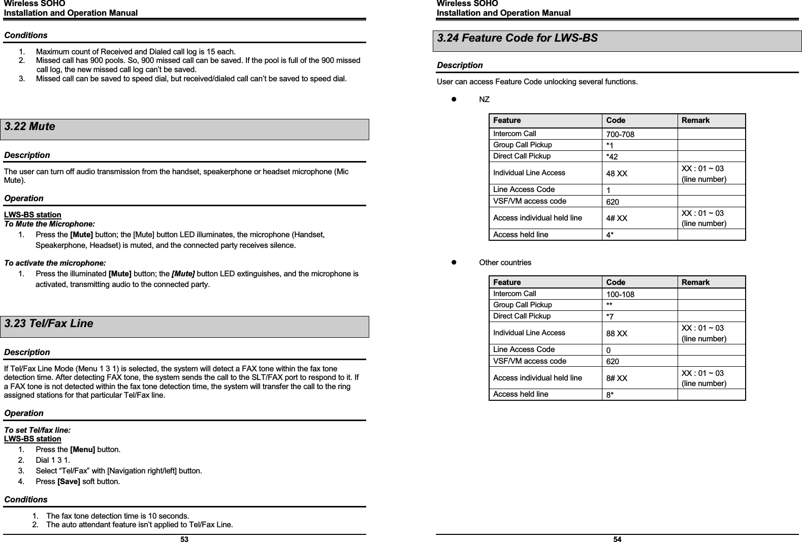 Wireless SOHO         Installation and Operation Manual      53 Conditions 1.  Maximum count of Received and Dialed call log is 15 each. 2.  Missed call has 900 pools. So, 900 missed call can be saved. If the pool is full of the 900 missed call log, the new missed call log can’t be saved. 3.  Missed call can be saved to speed dial, but received/dialed call can’t be saved to speed dial.     3.22 Mute  Description The user can turn off audio transmission from the handset, speakerphone or headset microphone (Mic Mute).  Operation LWS-BS station To Mute the Microphone: 1. Press the [Mute] button; the [Mute] button LED illuminates, the microphone (Handset, Speakerphone, Headset) is muted, and the connected party receives silence.  To activate the microphone: 1.  Press the illuminated [Mute] button; the [Mute] button LED extinguishes, and the microphone is activated, transmitting audio to the connected party.   3.23 Tel/Fax Line  Description If Tel/Fax Line Mode (Menu 1 3 1) is selected, the system will detect a FAX tone within the fax tone detection time. After detecting FAX tone, the system sends the call to the SLT/FAX port to respond to it. If a FAX tone is not detected within the fax tone detection time, the system will transfer the call to the ring assigned stations for that particular Tel/Fax line.  Operation To set Tel/fax line: LWS-BS station 1. Press the [Menu] button. 2.  Dial 1 3 1. 3.  Select “Tel/Fax” with [Navigation right/left] button. 4. Press [Save] soft button.  Conditions 1.  The fax tone detection time is 10 seconds. 2.  The auto attendant feature isn’t applied to Tel/Fax Line. Wireless SOHO         Installation and Operation Manual      54 3.24 Feature Code for LWS-BS  Description User can access Feature Code unlocking several functions.  z NZ  Feature  Code  Remark Intercom Call 700-708    Group Call Pickup *1   Direct Call Pickup *42    Individual Line Access 48 XX    XX : 01 ~ 03 (line number) Line Access Code  1   VSF/VM access code  620   Access individual held line  4# XX    XX : 01 ~ 03 (line number) Access held line  4*      z Other countries  Feature  Code  Remark Intercom Call 100-108   Group Call Pickup **    Direct Call Pickup *7    Individual Line Access 88 XX    XX : 01 ~ 03 (line number) Line Access Code  0    VSF/VM access code  620   Access individual held line  8# XX  XX : 01 ~ 03 (line number) Access held line  8*                  