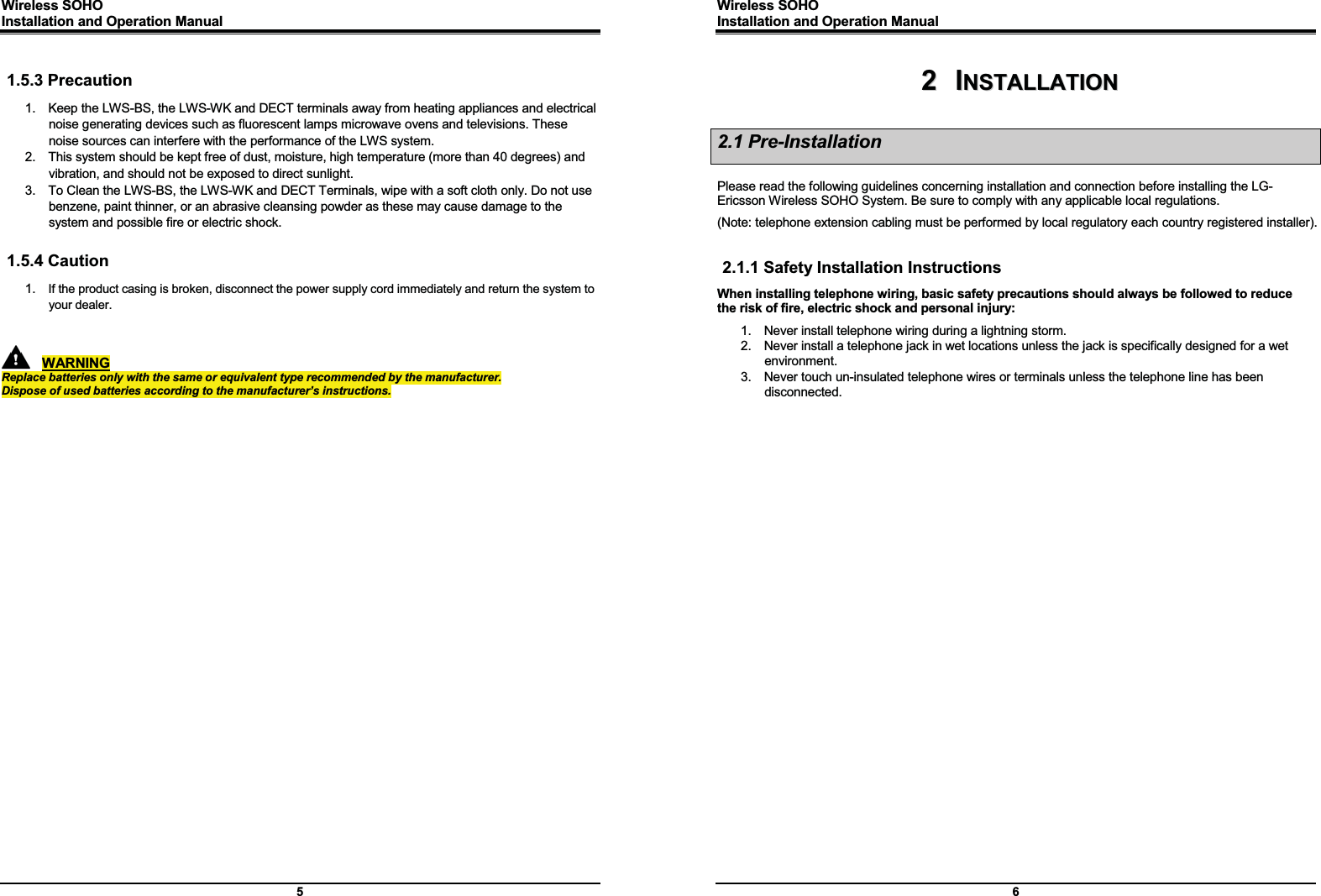 Wireless SOHO         Installation and Operation Manual      5  1.5.3 Precaution 1.  Keep the LWS-BS, the LWS-WK and DECT terminals away from heating appliances and electrical noise generating devices such as fluorescent lamps microwave ovens and televisions. These noise sources can interfere with the performance of the LWS system. 2.  This system should be kept free of dust, moisture, high temperature (more than 40 degrees) and vibration, and should not be exposed to direct sunlight. 3.  To Clean the LWS-BS, the LWS-WK and DECT Terminals, wipe with a soft cloth only. Do not use benzene, paint thinner, or an abrasive cleansing powder as these may cause damage to the system and possible fire or electric shock.  1.5.4 Caution 1.  If the product casing is broken, disconnect the power supply cord immediately and return the system to your dealer.          WARNING Replace batteries only with the same or equivalent type recommended by the manufacturer. Dispose of used batteries according to the manufacturer’s instructions.  Wireless SOHO         Installation and Operation Manual      6 22    IINNSSTTAALLLLAATTIIOONN  2.1 Pre-Installation  Please read the following guidelines concerning installation and connection before installing the LG-Ericsson Wireless SOHO System. Be sure to comply with any applicable local regulations. (Note: telephone extension cabling must be performed by local regulatory each country registered installer).  2.1.1 Safety Installation Instructions When installing telephone wiring, basic safety precautions should always be followed to reduce the risk of fire, electric shock and personal injury: 1.  Never install telephone wiring during a lightning storm. 2.  Never install a telephone jack in wet locations unless the jack is specifically designed for a wet environment. 3.  Never touch un-insulated telephone wires or terminals unless the telephone line has been disconnected.  