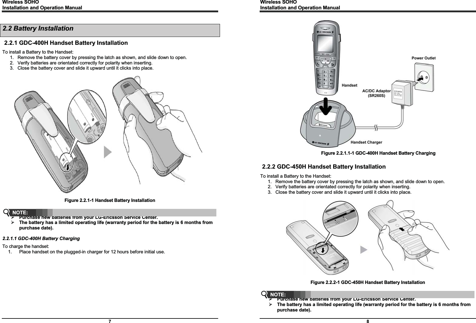 Wireless SOHO         Installation and Operation Manual      7 2.2 Battery Installation 2.2.1 GDC-400H Handset Battery Installation To install a Battery to the Handset: 1.  Remove the battery cover by pressing the latch as shown, and slide down to open. 2.  Verify batteries are orientated correctly for polarity when inserting. 3.  Close the battery cover and slide it upward until it clicks into place.    Figure 2.2.1-1 Handset Battery Installation   ¾ Purchase new batteries from your LG-Ericsson Service Center. ¾ The battery has a limited operating life (warranty period for the battery is 6 months from purchase date).  2.2.1.1 GDC-400H Battery Charging To charge the handset: 1.  Place handset on the plugged-in charger for 12 hours before initial use.             NOTE: Wireless SOHO         Installation and Operation Manual      8                           Figure 2.2.1.1-1 GDC-400H Handset Battery Charging  2.2.2 GDC-450H Handset Battery Installation To install a Battery to the Handset: 1.  Remove the battery cover by pressing the latch as shown, and slide down to open. 2.  Verify batteries are orientated correctly for polarity when inserting. 3.  Close the battery cover and slide it upward until it clicks into place.    Figure 2.2.2-1 GDC-450H Handset Battery Installation   ¾ Purchase new batteries from your LG-Ericsson Service Center. ¾ The battery has a limited operating life (warranty period for the battery is 6 months from purchase date). NOTE: 