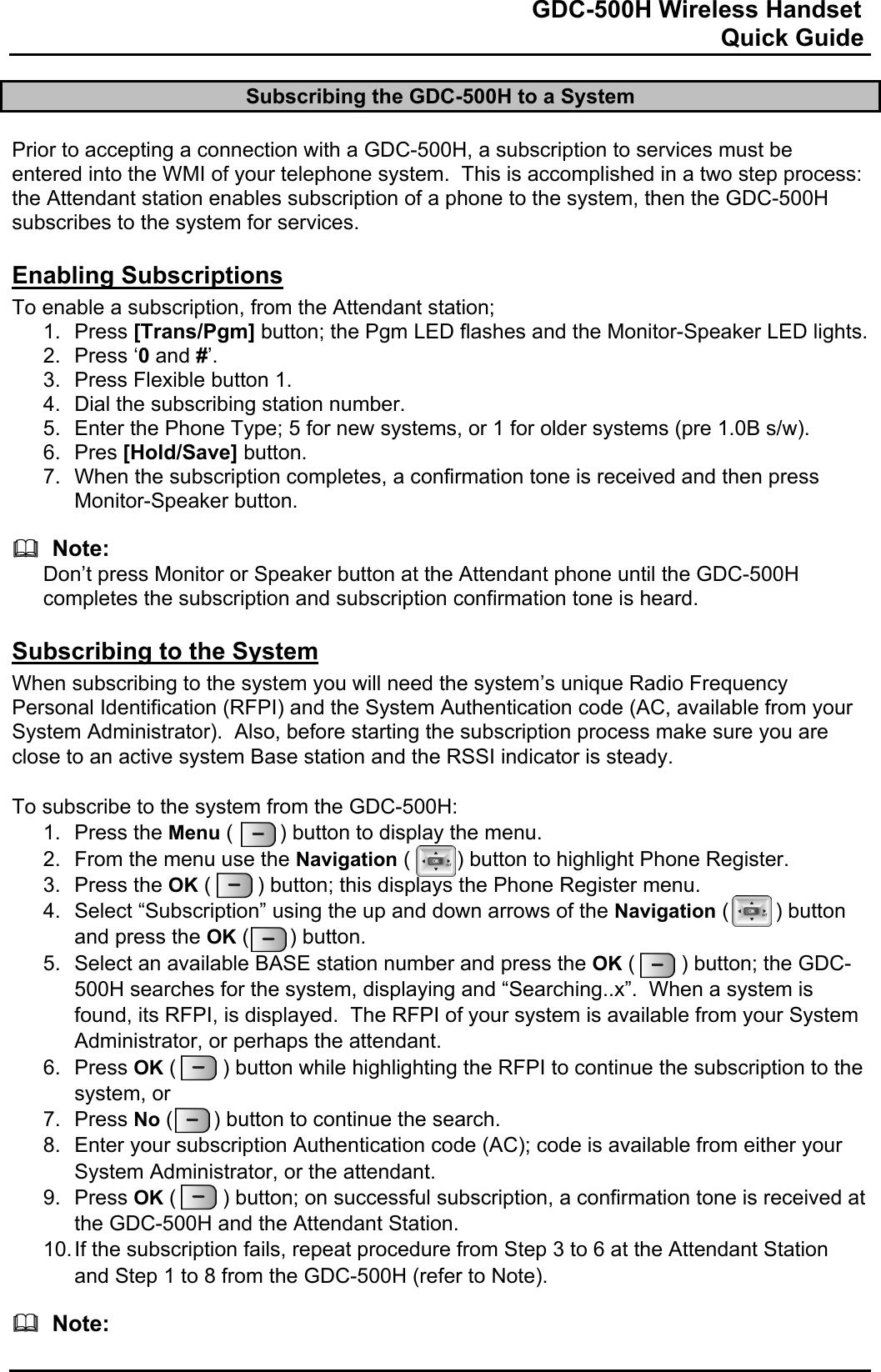                                                                              GDC-500H Wireless Handset                                                                                                          Quick Guide   Subscribing the GDC-500H to a System  Prior to accepting a connection with a GDC-500H, a subscription to services must be entered into the WMI of your telephone system.  This is accomplished in a two step process: the Attendant station enables subscription of a phone to the system, then the GDC-500H subscribes to the system for services.  Enabling Subscriptions To enable a subscription, from the Attendant station; 1. Press [Trans/Pgm] button; the Pgm LED flashes and the Monitor-Speaker LED lights. 2. Press ‘0 and #’. 3.  Press Flexible button 1. 4.  Dial the subscribing station number. 5.  Enter the Phone Type; 5 for new systems, or 1 for older systems (pre 1.0B s/w). 6. Pres [Hold/Save] button. 7.  When the subscription completes, a confirmation tone is received and then press Monitor-Speaker button.    Note: Don’t press Monitor or Speaker button at the Attendant phone until the GDC-500H completes the subscription and subscription confirmation tone is heard.  Subscribing to the System When subscribing to the system you will need the system’s unique Radio Frequency Personal Identification (RFPI) and the System Authentication code (AC, available from your System Administrator).  Also, before starting the subscription process make sure you are close to an active system Base station and the RSSI indicator is steady.  To subscribe to the system from the GDC-500H:  1. Press the Menu (        ) button to display the menu. 2.  From the menu use the Navigation (        ) button to highlight Phone Register. 3. Press the OK (        ) button; this displays the Phone Register menu.  4.  Select “Subscription” using the up and down arrows of the Navigation (        ) button and press the OK (       ) button.  5.  Select an available BASE station number and press the OK (        ) button; the GDC-500H searches for the system, displaying and “Searching..x”.  When a system is found, its RFPI, is displayed.  The RFPI of your system is available from your System Administrator, or perhaps the attendant. 6. Press OK (        ) button while highlighting the RFPI to continue the subscription to the system, or 7. Press No (       ) button to continue the search. 8.  Enter your subscription Authentication code (AC); code is available from either your System Administrator, or the attendant. 9. Press OK (        ) button; on successful subscription, a confirmation tone is received at the GDC-500H and the Attendant Station. 10. If the subscription fails, repeat procedure from Step 3 to 6 at the Attendant Station and Step 1 to 8 from the GDC-500H (refer to Note).    Note: 