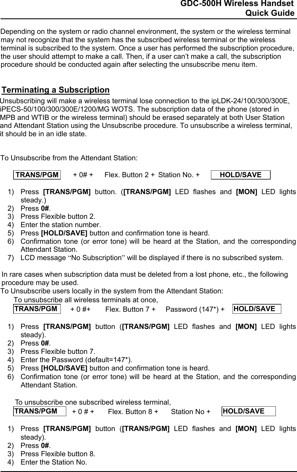                                                                              GDC-500H Wireless Handset                                                                                                          Quick Guide   Depending on the system or radio channel environment, the system or the wireless terminal may not recognize that the system has the subscribed wireless terminal or the wireless terminal is subscribed to the system. Once a user has performed the subscription procedure, the user should attempt to make a call. Then, if a user can’t make a call, the subscription procedure should be conducted again after selecting the unsubscribe menu item.   Terminating a Subscription Unsubscribing will make a wireless terminal lose connection to the ipLDK-24/100/300/300E, iPECS-50/100/300/300E/1200/MG WOTS. The subscription data of the phone (stored in MPB and WTIB or the wireless terminal) should be erased separately at both User Station and Attendant Station using the Unsubscribe procedure. To unsubscribe a wireless terminal, it should be in an idle state.   To Unsubscribe from the Attendant Station:  TRANS/PGM   + 0# +  Flex. Button 2 + Station No. +  HOLD/SAVE  1) Press [TRANS/PGM] button. ([TRANS/PGM] LED flashes and [MON] LED lights steady.) 2) Press 0#. 3)  Press Flexible button 2. 4)  Enter the station number. 5) Press [HOLD/SAVE] button and confirmation tone is heard.  6)  Confirmation tone (or error tone) will be heard at the Station, and the corresponding Attendant Station. 7) LCD message “No Subscription” will be displayed if there is no subscribed system.  In rare cases when subscription data must be deleted from a lost phone, etc., the following procedure may be used. To Unsubscribe users locally in the system from the Attendant Station: To unsubscribe all wireless terminals at once,  TRANS/PGM   + 0 #+  Flex. Button 7 +   Password (147*) +  HOLD/SAVE  1) Press [TRANS/PGM] button ([TRANS/PGM] LED flashes and [MON] LED lights steady). 2) Press 0#. 3)  Press Flexible button 7. 4)  Enter the Password (default=147*). 5) Press [HOLD/SAVE] button and confirmation tone is heard.  6)  Confirmation tone (or error tone) will be heard at the Station, and the corresponding Attendant Station.  To unsubscribe one subscribed wireless terminal, TRANS/PGM   + 0 # +  Flex. Button 8 +   Station No +  HOLD/SAVE  1) Press [TRANS/PGM] button ([TRANS/PGM] LED flashes and [MON] LED lights steady). 2) Press 0#. 3)  Press Flexible button 8. 4)  Enter the Station No. 