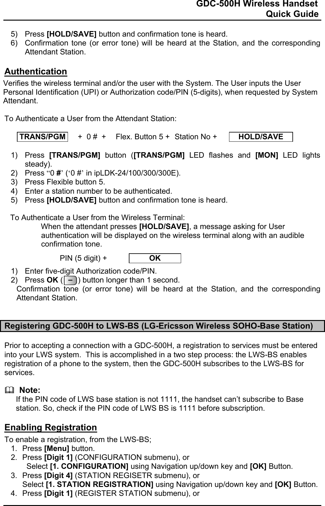                                                                              GDC-500H Wireless Handset                                                                                                          Quick Guide   5) Press [HOLD/SAVE] button and confirmation tone is heard.  6)  Confirmation tone (or error tone) will be heard at the Station, and the corresponding Attendant Station.  Authentication Verifies the wireless terminal and/or the user with the System. The User inputs the User Personal Identification (UPI) or Authorization code/PIN (5-digits), when requested by System Attendant.  To Authenticate a User from the Attendant Station:  TRANS/PGM   +  0 #  +  Flex. Button 5 +  Station No +  HOLD/SAVE  1) Press [TRANS/PGM] button ([TRANS/PGM] LED flashes and [MON] LED lights steady). 2) Press “0 #’ (‘0 #’ in ipLDK-24/100/300/300E).  3)  Press Flexible button 5. 4)  Enter a station number to be authenticated. 5) Press [HOLD/SAVE] button and confirmation tone is heard.   To Authenticate a User from the Wireless Terminal: When the attendant presses [HOLD/SAVE], a message asking for User authentication will be displayed on the wireless terminal along with an audible confirmation tone.   1)  Enter five-digit Authorization code/PIN. 2) Press OK (       ) button longer than 1 second. Confirmation tone (or error tone) will be heard at the Station, and the corresponding Attendant Station.   Registering GDC-500H to LWS-BS (LG-Ericsson Wireless SOHO-Base Station)  Prior to accepting a connection with a GDC-500H, a registration to services must be entered into your LWS system.  This is accomplished in a two step process: the LWS-BS enables registration of a phone to the system, then the GDC-500H subscribes to the LWS-BS for services.    Note: If the PIN code of LWS base station is not 1111, the handset can’t subscribe to Base station. So, check if the PIN code of LWS BS is 1111 before subscription.  Enabling Registration To enable a registration, from the LWS-BS; 1. Press [Menu] button. 2. Press [Digit 1] (CONFIGURATION submenu), or  Select [1. CONFIGURATION] using Navigation up/down key and [OK] Button. 3. Press [Digit 4] (STATION REGISETR submenu), or Select [1. STATION REGISTRATION] using Navigation up/down key and [OK] Button. 4. Press [Digit 1] (REGISTER STATION submenu), or PIN (5 digit) +  OK 