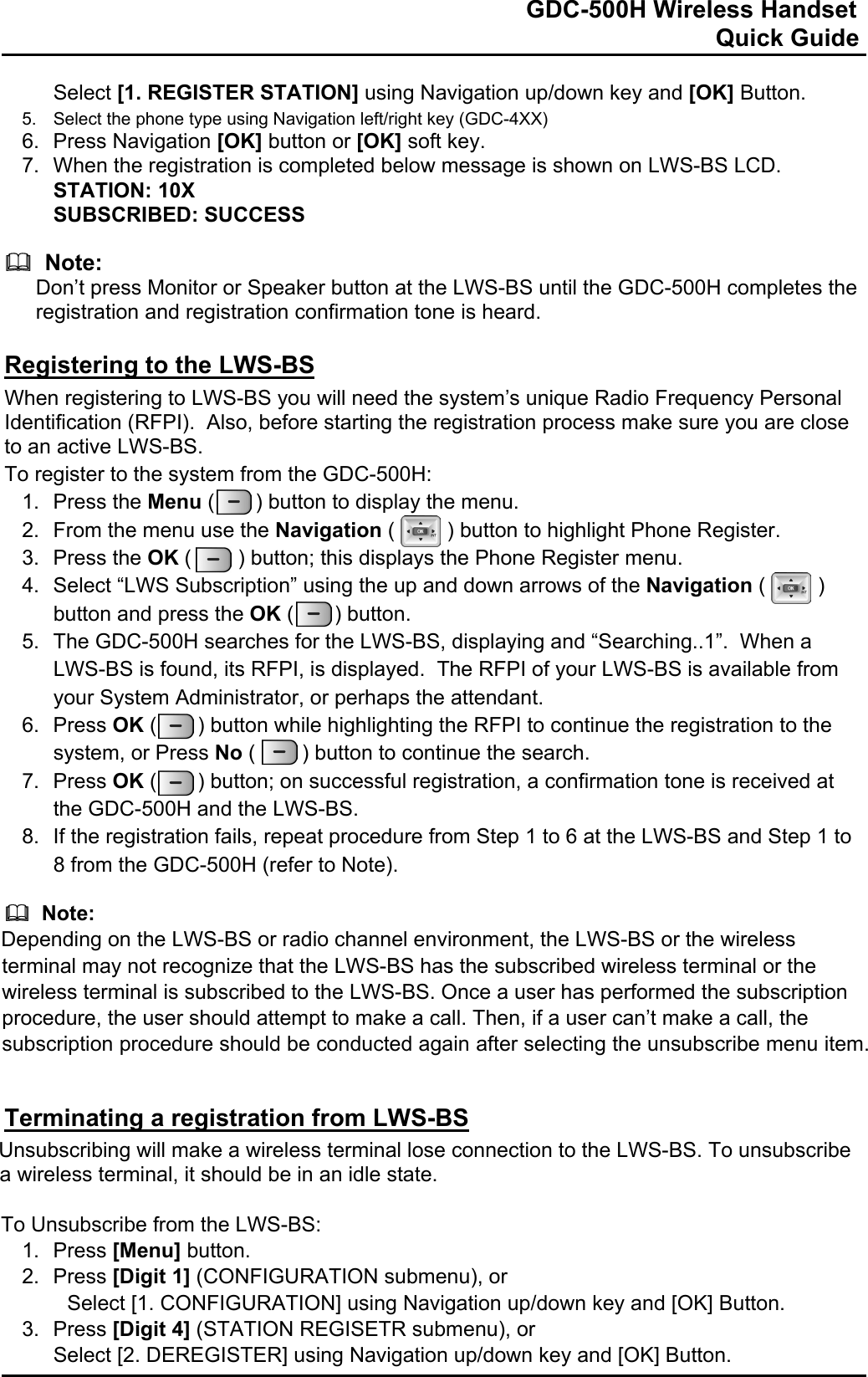                                                                              GDC-500H Wireless Handset                                                                                                          Quick Guide   Select [1. REGISTER STATION] using Navigation up/down key and [OK] Button. 5.  Select the phone type using Navigation left/right key (GDC-4XX) 6. Press Navigation [OK] button or [OK] soft key. 7.  When the registration is completed below message is shown on LWS-BS LCD. STATION: 10X SUBSCRIBED: SUCCESS    Note: Don’t press Monitor or Speaker button at the LWS-BS until the GDC-500H completes the registration and registration confirmation tone is heard.  Registering to the LWS-BS When registering to LWS-BS you will need the system’s unique Radio Frequency Personal Identification (RFPI).  Also, before starting the registration process make sure you are close to an active LWS-BS. To register to the system from the GDC-500H: 1. Press the Menu (       ) button to display the menu. 2.  From the menu use the Navigation (         ) button to highlight Phone Register. 3. Press the OK (        ) button; this displays the Phone Register menu. 4.  Select “LWS Subscription” using the up and down arrows of the Navigation (         ) button and press the OK (       ) button.  5.  The GDC-500H searches for the LWS-BS, displaying and “Searching..1”.  When a LWS-BS is found, its RFPI, is displayed.  The RFPI of your LWS-BS is available from your System Administrator, or perhaps the attendant. 6. Press OK (       ) button while highlighting the RFPI to continue the registration to the system, or Press No (        ) button to continue the search. 7. Press OK (       ) button; on successful registration, a confirmation tone is received at the GDC-500H and the LWS-BS. 8.  If the registration fails, repeat procedure from Step 1 to 6 at the LWS-BS and Step 1 to 8 from the GDC-500H (refer to Note).    Note: Depending on the LWS-BS or radio channel environment, the LWS-BS or the wireless terminal may not recognize that the LWS-BS has the subscribed wireless terminal or the wireless terminal is subscribed to the LWS-BS. Once a user has performed the subscription procedure, the user should attempt to make a call. Then, if a user can’t make a call, the subscription procedure should be conducted again after selecting the unsubscribe menu item.   Terminating a registration from LWS-BS Unsubscribing will make a wireless terminal lose connection to the LWS-BS. To unsubscribe a wireless terminal, it should be in an idle state.  To Unsubscribe from the LWS-BS: 1. Press [Menu] button. 2. Press [Digit 1] (CONFIGURATION submenu), or  Select [1. CONFIGURATION] using Navigation up/down key and [OK] Button. 3. Press [Digit 4] (STATION REGISETR submenu), or Select [2. DEREGISTER] using Navigation up/down key and [OK] Button. 