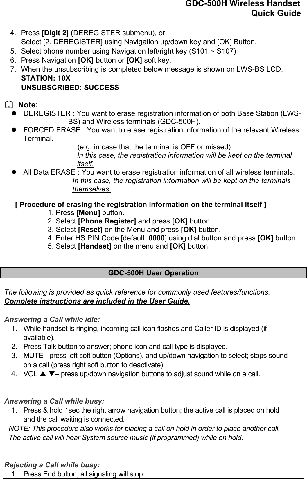                                                                              GDC-500H Wireless Handset                                                                                                          Quick Guide   4. Press [Digit 2] (DEREGISTER submenu), or Select [2. DEREGISTER] using Navigation up/down key and [OK] Button. 5.  Select phone number using Navigation left/right key (S101 ~ S107) 6. Press Navigation [OK] button or [OK] soft key. 7.  When the unsubscribing is completed below message is shown on LWS-BS LCD. STATION: 10X UNSUBSCRIBED: SUCCESS    Note: z  DEREGISTER : You want to erase registration information of both Base Station (LWS-BS) and Wireless terminals (GDC-500H). z  FORCED ERASE : You want to erase registration information of the relevant Wireless Terminal. (e.g. in case that the terminal is OFF or missed) In this case, the registration information will be kept on the terminal itself. z  All Data ERASE : You want to erase registration information of all wireless terminals. In this case, the registration information will be kept on the terminals themselves.  [ Procedure of erasing the registration information on the terminal itself ] 1. Press [Menu] button. 2. Select [Phone Register] and press [OK] button. 3. Select [Reset] on the Menu and press [OK] button. 4. Enter HS PIN Code [default: 0000] using dial button and press [OK] button. 5. Select [Handset] on the menu and [OK] button.   GDC-500H User Operation  The following is provided as quick reference for commonly used features/functions. Complete instructions are included in the User Guide.    Answering a Call while idle: 1.  While handset is ringing, incoming call icon flashes and Caller ID is displayed (if available). 2.  Press Talk button to answer; phone icon and call type is displayed. 3.  MUTE - press left soft button (Options), and up/down navigation to select; stops sound on a call (press right soft button to deactivate). 4. VOL S T– press up/down navigation buttons to adjust sound while on a call.   Answering a Call while busy: 1.  Press &amp; hold 1sec the right arrow navigation button; the active call is placed on hold and the call waiting is connected. NOTE: This procedure also works for placing a call on hold in order to place another call. The active call will hear System source music (if programmed) while on hold.   Rejecting a Call while busy: 1.  Press End button; all signaling will stop. 