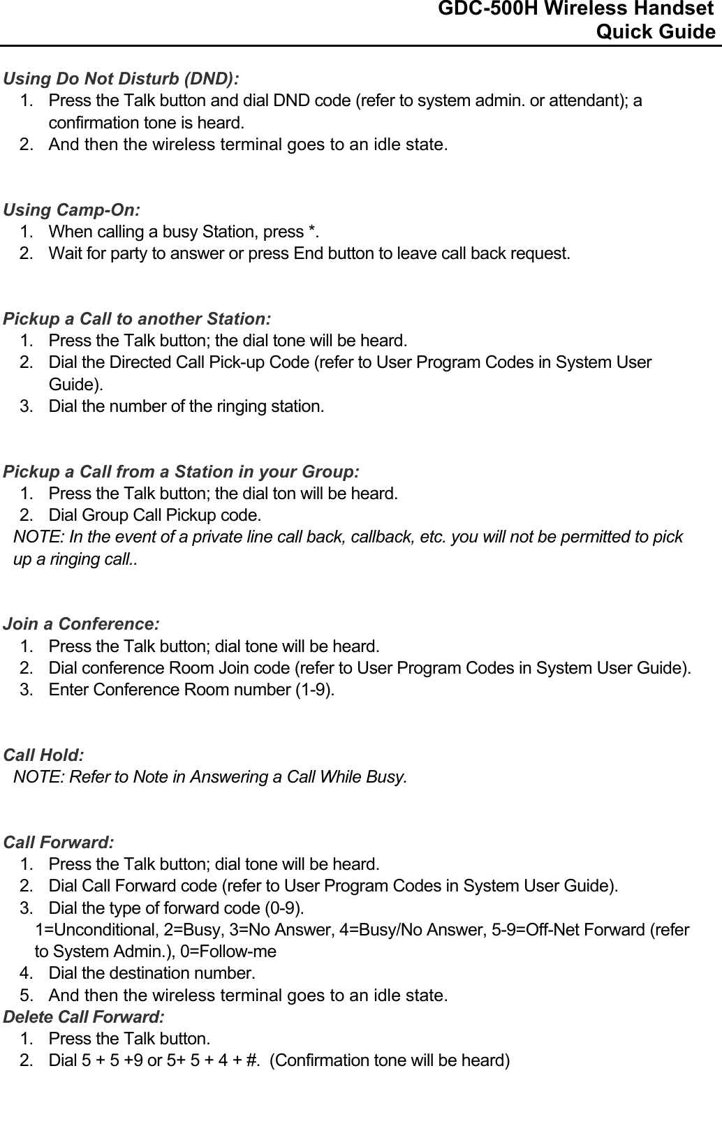                                                                              GDC-500H Wireless Handset                                                                                                          Quick Guide   Using Do Not Disturb (DND): 1.  Press the Talk button and dial DND code (refer to system admin. or attendant); a confirmation tone is heard. 2.  And then the wireless terminal goes to an idle state.   Using Camp-On: 1.  When calling a busy Station, press *. 2.  Wait for party to answer or press End button to leave call back request.   Pickup a Call to another Station: 1.  Press the Talk button; the dial tone will be heard. 2.  Dial the Directed Call Pick-up Code (refer to User Program Codes in System User Guide). 3.  Dial the number of the ringing station.   Pickup a Call from a Station in your Group: 1.  Press the Talk button; the dial ton will be heard. 2.  Dial Group Call Pickup code. NOTE: In the event of a private line call back, callback, etc. you will not be permitted to pick up a ringing call..   Join a Conference: 1.  Press the Talk button; dial tone will be heard. 2.  Dial conference Room Join code (refer to User Program Codes in System User Guide). 3.  Enter Conference Room number (1-9).   Call Hold: NOTE: Refer to Note in Answering a Call While Busy.   Call Forward: 1.  Press the Talk button; dial tone will be heard. 2.  Dial Call Forward code (refer to User Program Codes in System User Guide). 3.  Dial the type of forward code (0-9). 1=Unconditional, 2=Busy, 3=No Answer, 4=Busy/No Answer, 5-9=Off-Net Forward (refer to System Admin.), 0=Follow-me 4.  Dial the destination number. 5.  And then the wireless terminal goes to an idle state. Delete Call Forward: 1.  Press the Talk button. 2.  Dial 5 + 5 +9 or 5+ 5 + 4 + #.  (Confirmation tone will be heard)    