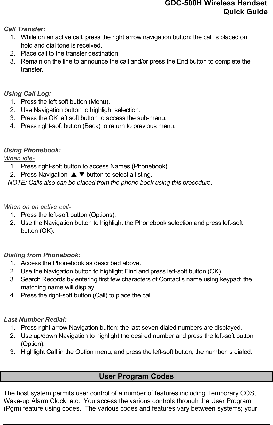                                                                              GDC-500H Wireless Handset                                                                                                          Quick Guide   Call Transfer: 1.  While on an active call, press the right arrow navigation button; the call is placed on hold and dial tone is received. 2.  Place call to the transfer destination. 3.  Remain on the line to announce the call and/or press the End button to complete the transfer.   Using Call Log: 1. Press the left soft button (Menu). 2.  Use Navigation button to highlight selection. 3.  Press the OK left soft button to access the sub-menu. 4.  Press right-soft button (Back) to return to previous menu.   Using Phonebook: When idle- 1. Press right-soft button to access Names (Phonebook). 2.  Press Navigation  S T button to select a listing. NOTE: Calls also can be placed from the phone book using this procedure.   When on an active call- 1. Press the left-soft button (Options). 2.  Use the Navigation button to highlight the Phonebook selection and press left-soft button (OK).   Dialing from Phonebook: 1.  Access the Phonebook as described above. 2.  Use the Navigation button to highlight Find and press left-soft button (OK). 3.  Search Records by entering first few characters of Contact’s name using keypad; the matching name will display. 4.  Press the right-soft button (Call) to place the call.   Last Number Redial: 1.  Press right arrow Navigation button; the last seven dialed numbers are displayed. 2.  Use up/down Navigation to highlight the desired number and press the left-soft button (Option). 3.  Highlight Call in the Option menu, and press the left-soft button; the number is dialed.   User Program Codes  The host system permits user control of a number of features including Temporary COS, Wake-up Alarm Clock, etc.  You access the various controls through the User Program (Pgm) feature using codes.  The various codes and features vary between systems; your 