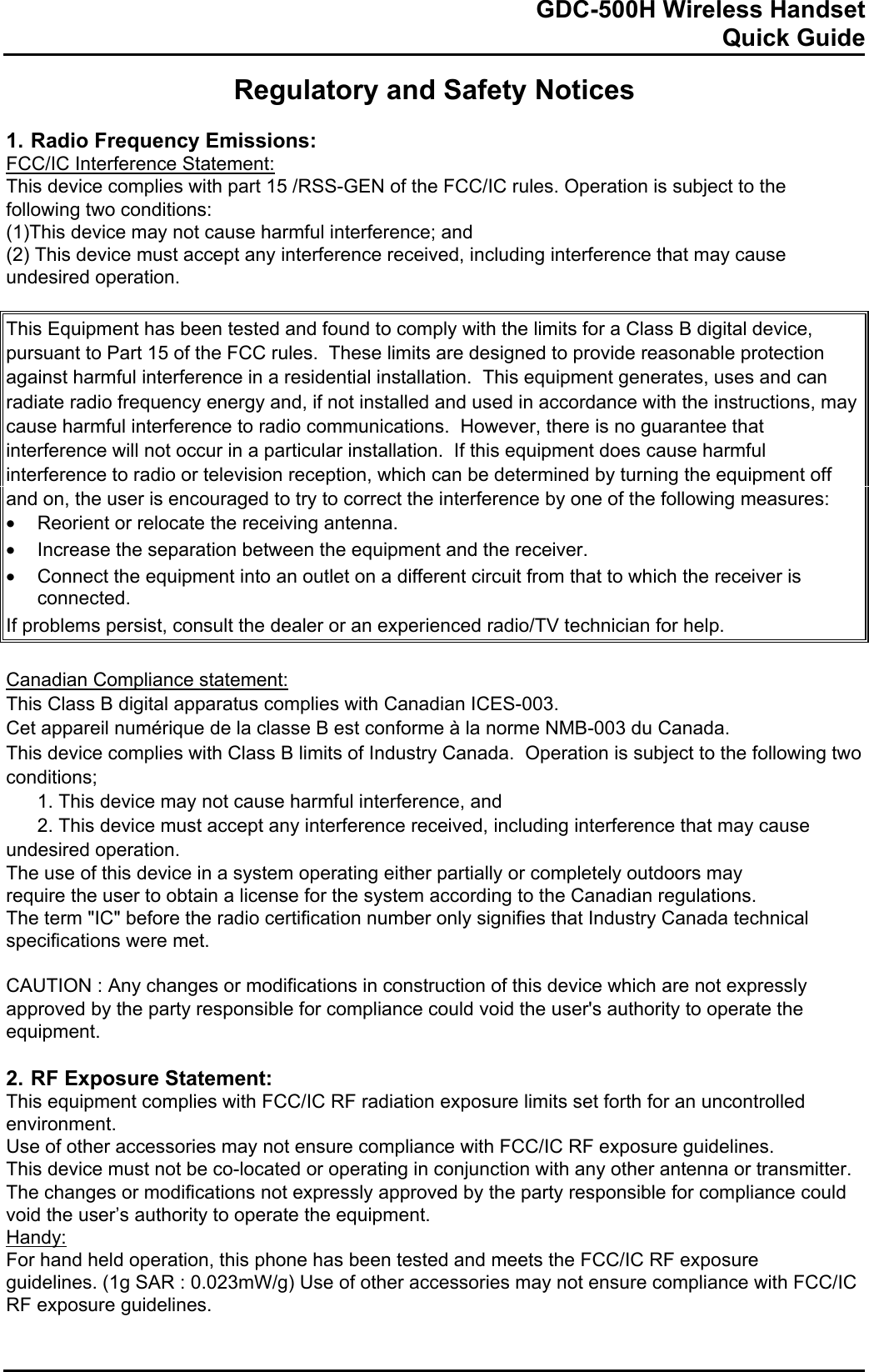            GDC-500H Wireless Handset   Quick Guide   Regulatory and Safety Notices  1. Radio Frequency Emissions: FCC/IC Interference Statement: This device complies with part 15 /RSS-GEN of the FCC/IC rules. Operation is subject to the following two conditions: (1)This device may not cause harmful interference; and  (2) This device must accept any interference received, including interference that may cause undesired operation.  This Equipment has been tested and found to comply with the limits for a Class B digital device, pursuant to Part 15 of the FCC rules.  These limits are designed to provide reasonable protection against harmful interference in a residential installation.  This equipment generates, uses and can radiate radio frequency energy and, if not installed and used in accordance with the instructions, may cause harmful interference to radio communications.  However, there is no guarantee that interference will not occur in a particular installation.  If this equipment does cause harmful interference to radio or television reception, which can be determined by turning the equipment off and on, the user is encouraged to try to correct the interference by one of the following measures: •  Reorient or relocate the receiving antenna. •  Increase the separation between the equipment and the receiver. •  Connect the equipment into an outlet on a different circuit from that to which the receiver is connected. If problems persist, consult the dealer or an experienced radio/TV technician for help.  Canadian Compliance statement: This Class B digital apparatus complies with Canadian ICES-003.  Cet appareil numérique de la classe B est conforme à la norme NMB-003 du Canada. This device complies with Class B limits of Industry Canada.  Operation is subject to the following two conditions;   1. This device may not cause harmful interference, and   2. This device must accept any interference received, including interference that may cause undesired operation. The use of this device in a system operating either partially or completely outdoors may  require the user to obtain a license for the system according to the Canadian regulations. The term &quot;IC&quot; before the radio certification number only signifies that Industry Canada technical specifications were met.  CAUTION : Any changes or modifications in construction of this device which are not expressly approved by the party responsible for compliance could void the user&apos;s authority to operate the equipment.  2. RF Exposure Statement: This equipment complies with FCC/IC RF radiation exposure limits set forth for an uncontrolled environment.  Use of other accessories may not ensure compliance with FCC/IC RF exposure guidelines. This device must not be co-located or operating in conjunction with any other antenna or transmitter.  The changes or modifications not expressly approved by the party responsible for compliance could void the user’s authority to operate the equipment. Handy:  For hand held operation, this phone has been tested and meets the FCC/IC RF exposure  guidelines. (1g SAR : 0.023mW/g) Use of other accessories may not ensure compliance with FCC/IC RF exposure guidelines.   