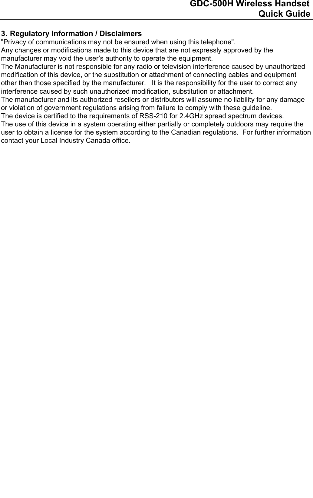                                                                              GDC-500H Wireless Handset                                                                                                          Quick Guide   3. Regulatory Information / Disclaimers  &quot;Privacy of communications may not be ensured when using this telephone&quot;. Any changes or modifications made to this device that are not expressly approved by the manufacturer may void the user’s authority to operate the equipment.  The Manufacturer is not responsible for any radio or television interference caused by unauthorized modification of this device, or the substitution or attachment of connecting cables and equipment other than those specified by the manufacturer.   It is the responsibility for the user to correct any interference caused by such unauthorized modification, substitution or attachment.  The manufacturer and its authorized resellers or distributors will assume no liability for any damage or violation of government regulations arising from failure to comply with these guideline. The device is certified to the requirements of RSS-210 for 2.4GHz spread spectrum devices.  The use of this device in a system operating either partially or completely outdoors may require the user to obtain a license for the system according to the Canadian regulations.  For further information contact your Local Industry Canada office.                                         