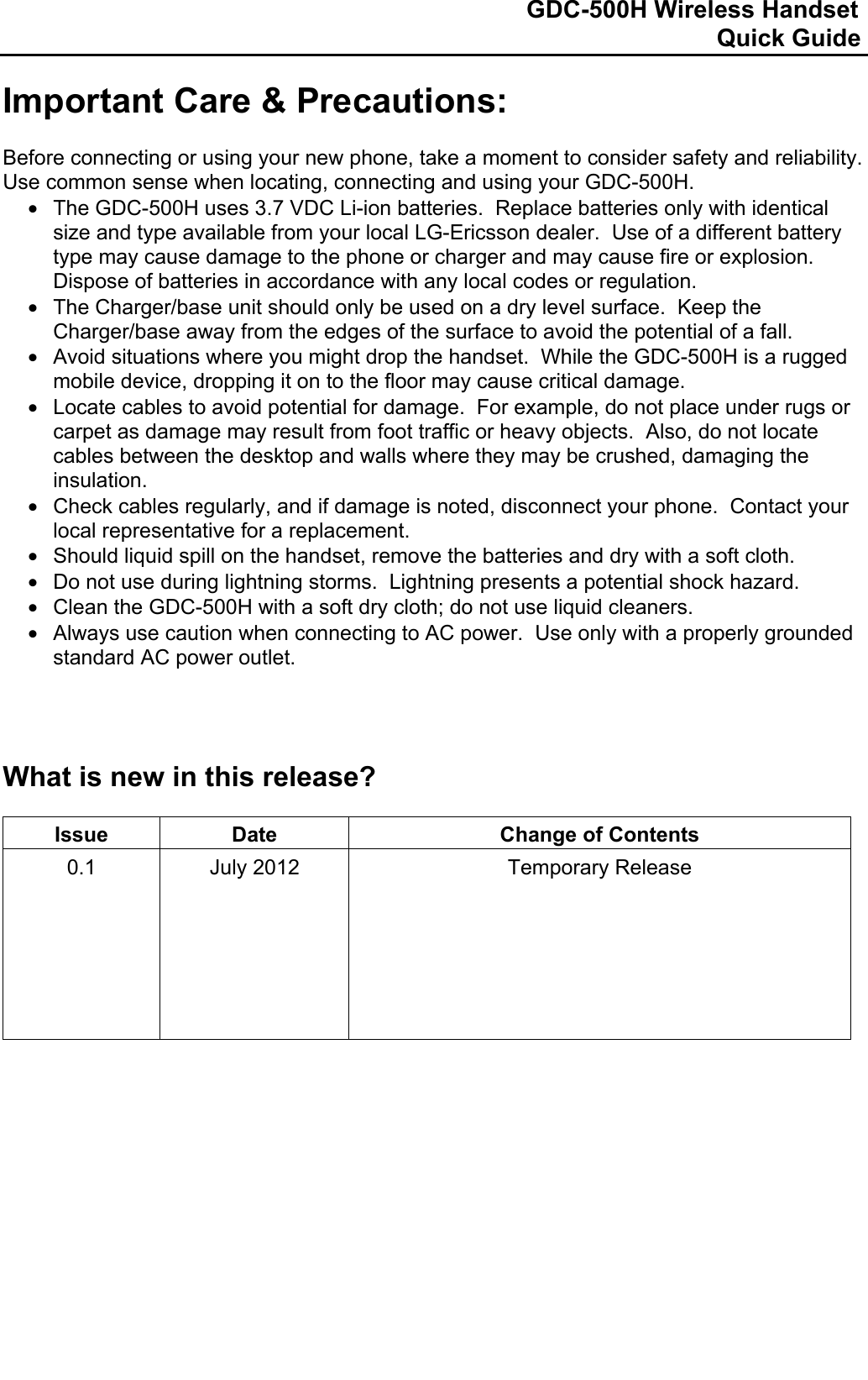                                                                              GDC-500H Wireless Handset                                                                                                          Quick Guide   Important Care &amp; Precautions:  Before connecting or using your new phone, take a moment to consider safety and reliability.  Use common sense when locating, connecting and using your GDC-500H. •  The GDC-500H uses 3.7 VDC Li-ion batteries.  Replace batteries only with identical size and type available from your local LG-Ericsson dealer.  Use of a different battery type may cause damage to the phone or charger and may cause fire or explosion.  Dispose of batteries in accordance with any local codes or regulation. •  The Charger/base unit should only be used on a dry level surface.  Keep the Charger/base away from the edges of the surface to avoid the potential of a fall. •  Avoid situations where you might drop the handset.  While the GDC-500H is a rugged mobile device, dropping it on to the floor may cause critical damage. •  Locate cables to avoid potential for damage.  For example, do not place under rugs or carpet as damage may result from foot traffic or heavy objects.  Also, do not locate cables between the desktop and walls where they may be crushed, damaging the insulation. •  Check cables regularly, and if damage is noted, disconnect your phone.  Contact your local representative for a replacement. •  Should liquid spill on the handset, remove the batteries and dry with a soft cloth. •  Do not use during lightning storms.  Lightning presents a potential shock hazard. •  Clean the GDC-500H with a soft dry cloth; do not use liquid cleaners. •  Always use caution when connecting to AC power.  Use only with a properly grounded standard AC power outlet.     What is new in this release?  Issue  Date  Change of Contents 0.1      July 2012  Temporary Release                  