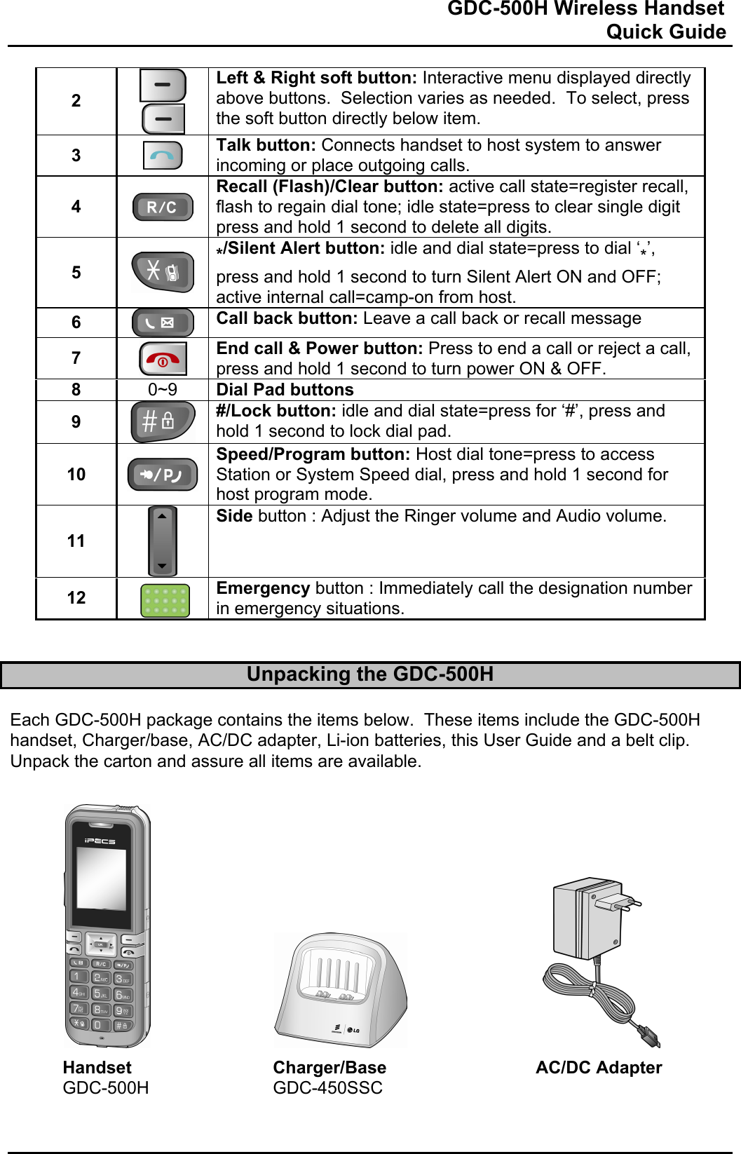                                                                              GDC-500H Wireless Handset                                                                                                          Quick Guide   2    Left &amp; Right soft button: Interactive menu displayed directly above buttons.  Selection varies as needed.  To select, press the soft button directly below item.  3   Talk button: Connects handset to host system to answer incoming or place outgoing calls. 4   Recall (Flash)/Clear button: active call state=register recall, flash to regain dial tone; idle state=press to clear single digit press and hold 1 second to delete all digits. 5   */Silent Alert button: idle and dial state=press to dial ‘*’, press and hold 1 second to turn Silent Alert ON and OFF; active internal call=camp-on from host. 6  Call back button: Leave a call back or recall message 7   End call &amp; Power button: Press to end a call or reject a call, press and hold 1 second to turn power ON &amp; OFF. 8  0~9  Dial Pad buttons 9  #/Lock button: idle and dial state=press for ‘#’, press and hold 1 second to lock dial pad. 10 Speed/Program button: Host dial tone=press to access Station or System Speed dial, press and hold 1 second for host program mode. 11  Side button : Adjust the Ringer volume and Audio volume. 12   Emergency button : Immediately call the designation number  in emergency situations.   Unpacking the GDC-500H  Each GDC-500H package contains the items below.  These items include the GDC-500H handset, Charger/base, AC/DC adapter, Li-ion batteries, this User Guide and a belt clip.  Unpack the carton and assure all items are available.                Handset   Charger/Base   AC/DC Adapter  GDC-500H   GDC-450SSC   