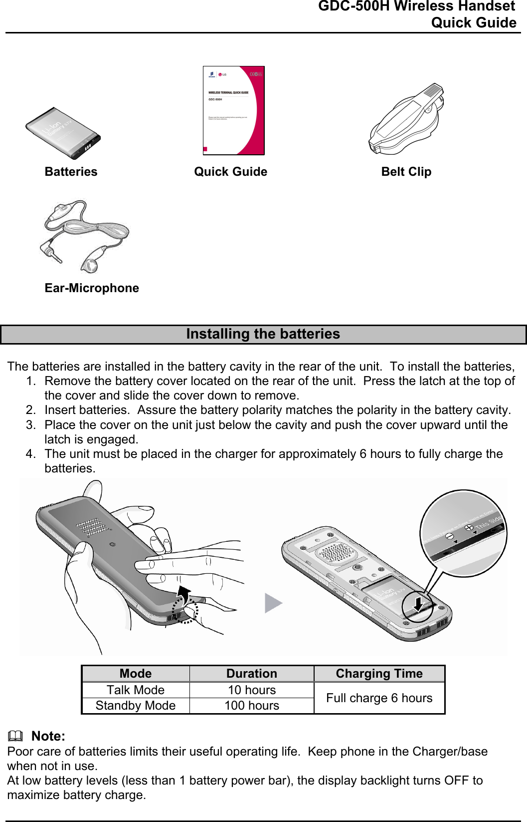                                                                              GDC-500H Wireless Handset                                                                                                          Quick Guide            Batteries   Quick Guide    Belt Clip        Ear-Microphone   Installing the batteries  The batteries are installed in the battery cavity in the rear of the unit.  To install the batteries, 1.  Remove the battery cover located on the rear of the unit.  Press the latch at the top of the cover and slide the cover down to remove. 2.  Insert batteries.  Assure the battery polarity matches the polarity in the battery cavity. 3.  Place the cover on the unit just below the cavity and push the cover upward until the latch is engaged. 4.  The unit must be placed in the charger for approximately 6 hours to fully charge the batteries.              Mode  Duration  Charging Time Talk Mode  10 hours  Full charge 6 hours Standby Mode  100 hours    Note: Poor care of batteries limits their useful operating life.  Keep phone in the Charger/base when not in use. At low battery levels (less than 1 battery power bar), the display backlight turns OFF to maximize battery charge.  