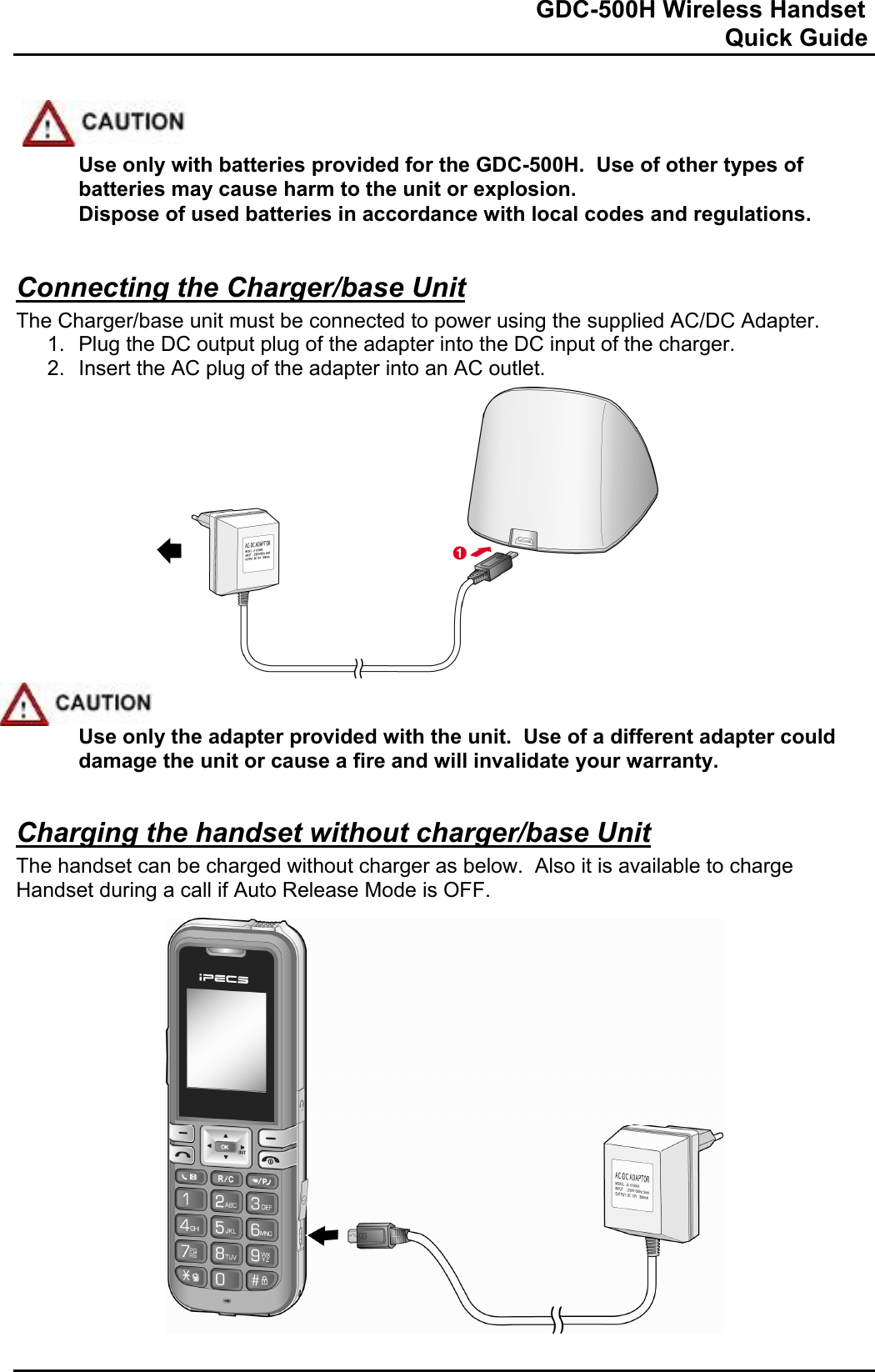                                                                              GDC-500H Wireless Handset                                                                                                          Quick Guide      Use only with batteries provided for the GDC-500H.  Use of other types of batteries may cause harm to the unit or explosion. Dispose of used batteries in accordance with local codes and regulations.  Connecting the Charger/base Unit The Charger/base unit must be connected to power using the supplied AC/DC Adapter.   1.  Plug the DC output plug of the adapter into the DC input of the charger. 2.  Insert the AC plug of the adapter into an AC outlet.                Use only the adapter provided with the unit.  Use of a different adapter could damage the unit or cause a fire and will invalidate your warranty.  Charging the handset without charger/base Unit The handset can be charged without charger as below.  Also it is available to charge Handset during a call if Auto Release Mode is OFF.                      