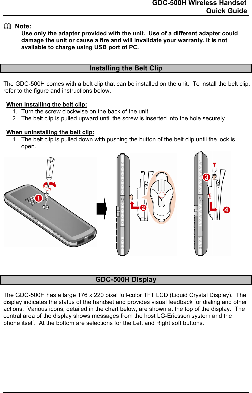                                                                              GDC-500H Wireless Handset                                                                                                          Quick Guide     Note: Use only the adapter provided with the unit.  Use of a different adapter could damage the unit or cause a fire and will invalidate your warranty. It is not available to charge using USB port of PC.   Installing the Belt Clip  The GDC-500H comes with a belt clip that can be installed on the unit.  To install the belt clip, refer to the figure and instructions below.  When installing the belt clip: 1.  Turn the screw clockwise on the back of the unit.  2.  The belt clip is pulled upward until the screw is inserted into the hole securely.  When uninstalling the belt clip: 1.  The belt clip is pulled down with pushing the button of the belt clip until the lock is open.                    GDC-500H Display  The GDC-500H has a large 176 x 220 pixel full-color TFT LCD (Liquid Crystal Display).  The display indicates the status of the handset and provides visual feedback for dialing and other actions.  Various icons, detailed in the chart below, are shown at the top of the display.  The central area of the display shows messages from the host LG-Ericsson system and the phone itself.  At the bottom are selections for the Left and Right soft buttons.          