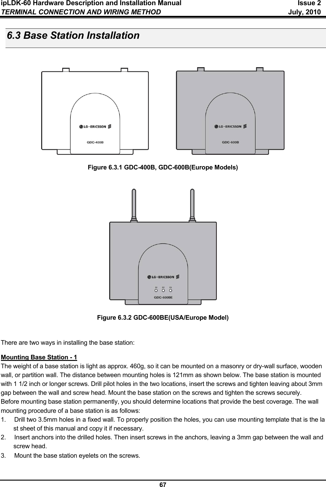 ipLDK-60 Hardware Description and Installation Manual  Issue 2 TERMINAL CONNECTION AND WIRING METHOD  July, 2010  67 6.3 Base Station Installation                        Figure 6.3.1 GDC-400B, GDC-600B(Europe Models)     Figure 6.3.2 GDC-600BE(USA/Europe Model)   There are two ways in installing the base station:  Mounting Base Station - 1 The weight of a base station is light as approx. 460g, so it can be mounted on a masonry or dry-wall surface, wooden wall, or partition wall. The distance between mounting holes is 121mm as shown below. The base station is mounted with 1 1/2 inch or longer screws. Drill pilot holes in the two locations, insert the screws and tighten leaving about 3mm gap between the wall and screw head. Mount the base station on the screws and tighten the screws securely. Before mounting base station permanently, you should determine locations that provide the best coverage. The wall mounting procedure of a base station is as follows: 1.  Drill two 3.5mm holes in a fixed wall. To properly position the holes, you can use mounting template that is the last sheet of this manual and copy it if necessary. 2.  Insert anchors into the drilled holes. Then insert screws in the anchors, leaving a 3mm gap between the wall and screw head. 3.  Mount the base station eyelets on the screws. 