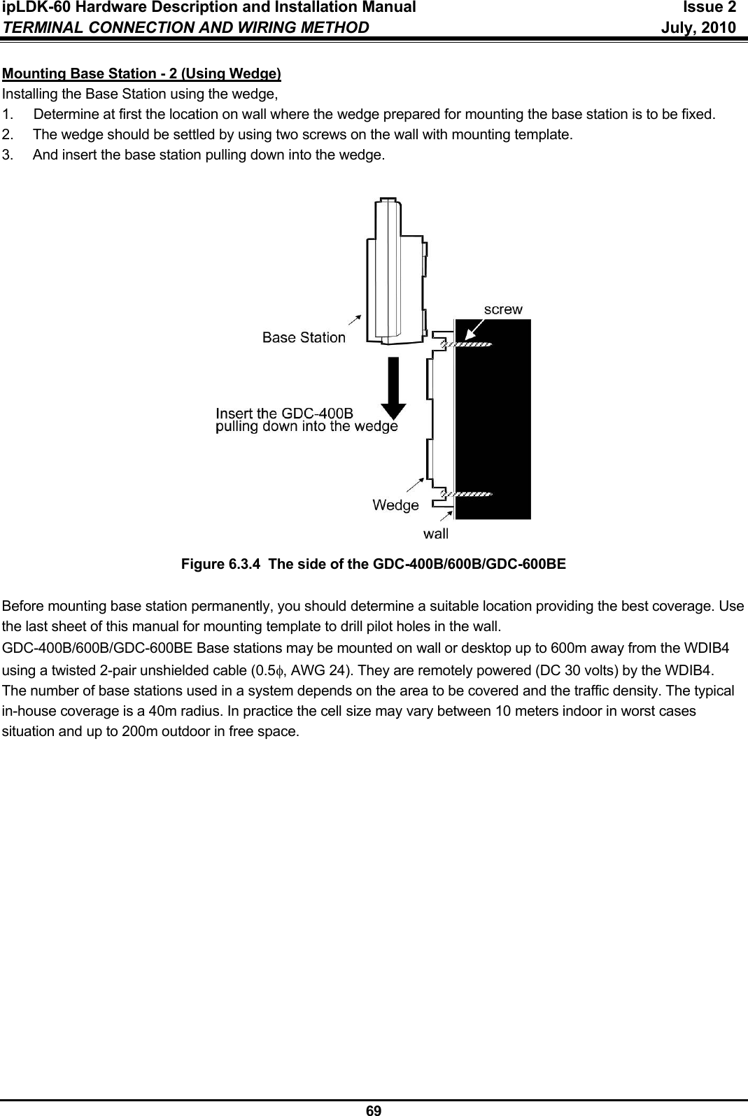 ipLDK-60 Hardware Description and Installation Manual  Issue 2 TERMINAL CONNECTION AND WIRING METHOD  July, 2010  69 Mounting Base Station - 2 (Using Wedge) Installing the Base Station using the wedge, 1.  Determine at first the location on wall where the wedge prepared for mounting the base station is to be fixed. 2.  The wedge should be settled by using two screws on the wall with mounting template. 3.  And insert the base station pulling down into the wedge.                    Figure 6.3.4  The side of the GDC-400B/600B/GDC-600BE  Before mounting base station permanently, you should determine a suitable location providing the best coverage. Use the last sheet of this manual for mounting template to drill pilot holes in the wall. GDC-400B/600B/GDC-600BE Base stations may be mounted on wall or desktop up to 600m away from the WDIB4 using a twisted 2-pair unshielded cable (0.5φ, AWG 24). They are remotely powered (DC 30 volts) by the WDIB4.  The number of base stations used in a system depends on the area to be covered and the traffic density. The typical in-house coverage is a 40m radius. In practice the cell size may vary between 10 meters indoor in worst cases situation and up to 200m outdoor in free space.  