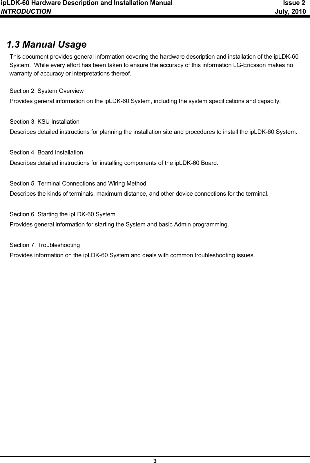 ipLDK-60 Hardware Description and Installation Manual  Issue 2 INTRODUCTION   July, 2010  3  1.3 Manual Usage This document provides general information covering the hardware description and installation of the ipLDK-60 System.  While every effort has been taken to ensure the accuracy of this information LG-Ericsson makes no warranty of accuracy or interpretations thereof.  Section 2. System Overview Provides general information on the ipLDK-60 System, including the system specifications and capacity.  Section 3. KSU Installation Describes detailed instructions for planning the installation site and procedures to install the ipLDK-60 System.  Section 4. Board Installation Describes detailed instructions for installing components of the ipLDK-60 Board.  Section 5. Terminal Connections and Wiring Method   Describes the kinds of terminals, maximum distance, and other device connections for the terminal.  Section 6. Starting the ipLDK-60 System Provides general information for starting the System and basic Admin programming.  Section 7. Troubleshooting Provides information on the ipLDK-60 System and deals with common troubleshooting issues.  