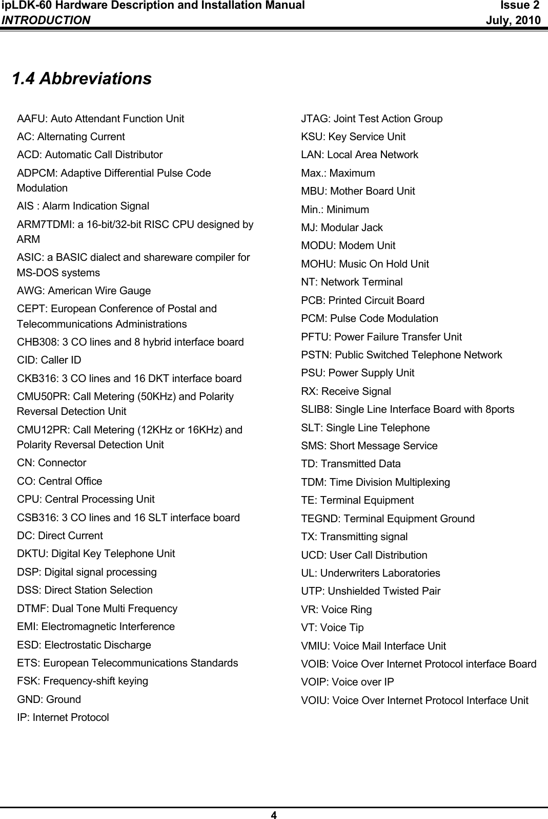 ipLDK-60 Hardware Description and Installation Manual  Issue 2 INTRODUCTION   July, 2010  4  1.4 Abbreviations  AAFU: Auto Attendant Function Unit AC: Alternating Current  ACD: Automatic Call Distributor ADPCM: Adaptive Differential Pulse Code Modulation AIS : Alarm Indication Signal ARM7TDMI: a 16-bit/32-bit RISC CPU designed by ARM ASIC: a BASIC dialect and shareware compiler for MS-DOS systems AWG: American Wire Gauge CEPT: European Conference of Postal and Telecommunications Administrations CHB308: 3 CO lines and 8 hybrid interface board CID: Caller ID CKB316: 3 CO lines and 16 DKT interface board CMU50PR: Call Metering (50KHz) and Polarity Reversal Detection Unit CMU12PR: Call Metering (12KHz or 16KHz) and Polarity Reversal Detection Unit CN: Connector CO: Central Office CPU: Central Processing Unit CSB316: 3 CO lines and 16 SLT interface board DC: Direct Current DKTU: Digital Key Telephone Unit DSP: Digital signal processing DSS: Direct Station Selection DTMF: Dual Tone Multi Frequency EMI: Electromagnetic Interference ESD: Electrostatic Discharge ETS: European Telecommunications Standards FSK: Frequency-shift keying GND: Ground IP: Internet Protocol JTAG: Joint Test Action Group KSU: Key Service Unit LAN: Local Area Network Max.: Maximum MBU: Mother Board Unit Min.: Minimum MJ: Modular Jack MODU: Modem Unit MOHU: Music On Hold Unit NT: Network Terminal PCB: Printed Circuit Board PCM: Pulse Code Modulation PFTU: Power Failure Transfer Unit PSTN: Public Switched Telephone Network PSU: Power Supply Unit RX: Receive Signal SLIB8: Single Line Interface Board with 8ports SLT: Single Line Telephone SMS: Short Message Service TD: Transmitted Data TDM: Time Division Multiplexing TE: Terminal Equipment TEGND: Terminal Equipment Ground TX: Transmitting signal UCD: User Call Distribution UL: Underwriters Laboratories UTP: Unshielded Twisted Pair VR: Voice Ring VT: Voice Tip VMIU: Voice Mail Interface Unit VOIB: Voice Over Internet Protocol interface Board VOIP: Voice over IP VOIU: Voice Over Internet Protocol Interface Unit   