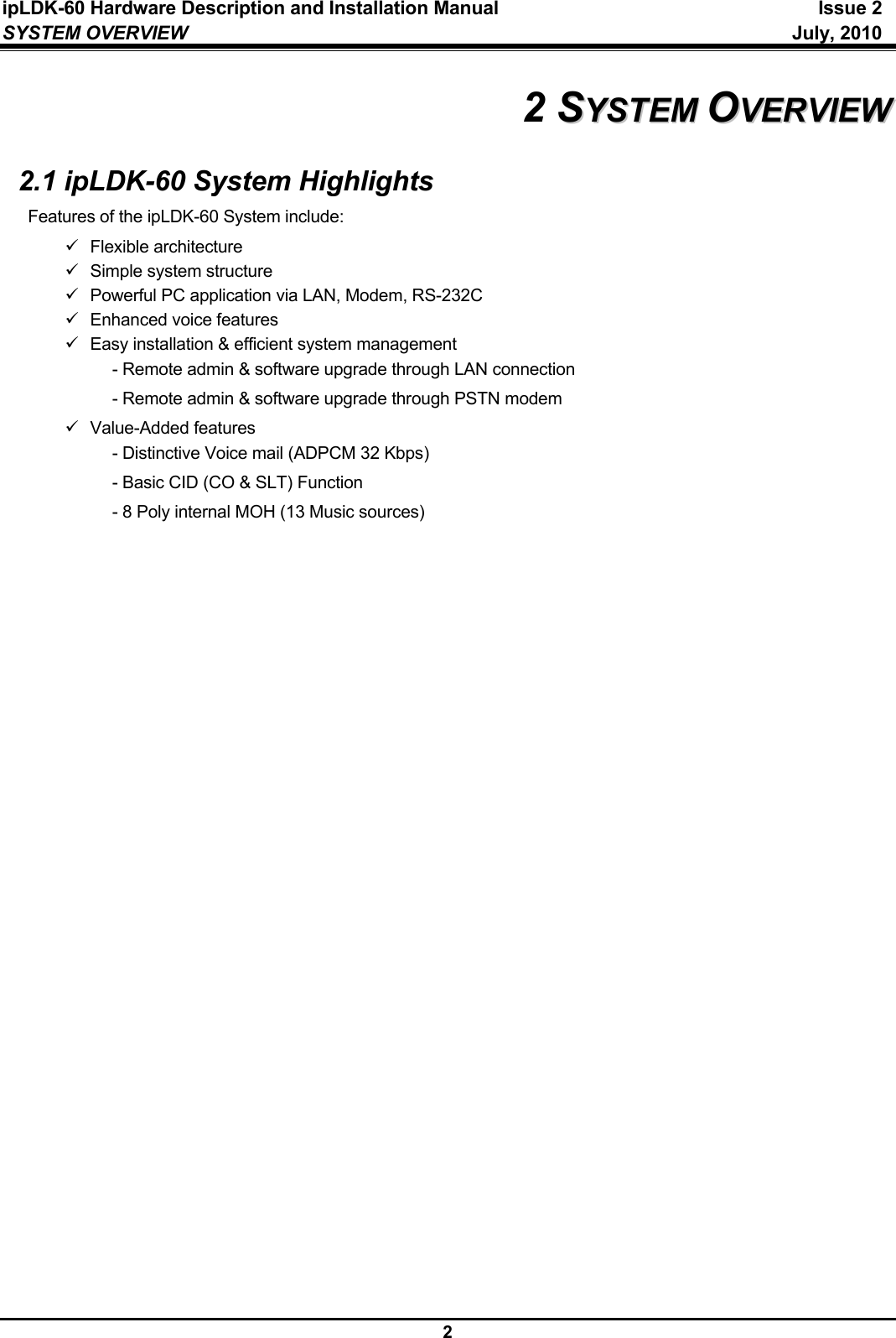 ipLDK-60 Hardware Description and Installation Manual  Issue 2 SYSTEM OVERVIEW   July, 2010  2 2 SSYYSSTTEEMM  OOVVEERRVVIIEEWW  2.1 ipLDK-60 System Highlights Features of the ipLDK-60 System include: 9 Flexible architecture 9  Simple system structure 9 Powerful PC application via LAN, Modem, RS-232C 9 Enhanced voice features 9  Easy installation &amp; efficient system management   - Remote admin &amp; software upgrade through LAN connection   - Remote admin &amp; software upgrade through PSTN modem 9 Value-Added features   - Distinctive Voice mail (ADPCM 32 Kbps)   - Basic CID (CO &amp; SLT) Function   - 8 Poly internal MOH (13 Music sources)                           