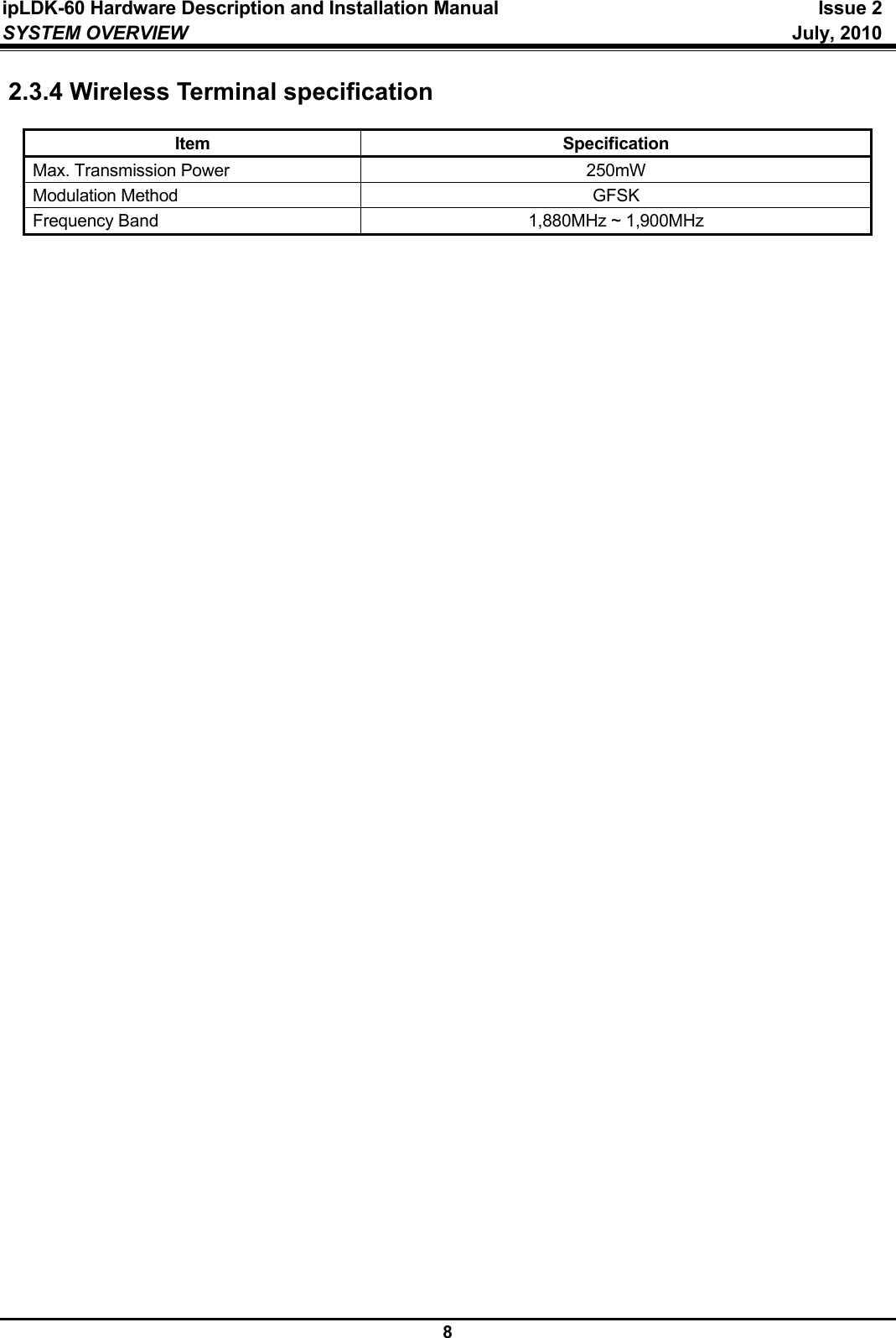 ipLDK-60 Hardware Description and Installation Manual  Issue 2 SYSTEM OVERVIEW   July, 2010  8 2.3.4 Wireless Terminal specification  Item Specification Max. Transmission Power  250mW Modulation Method  GFSK Frequency Band  1,880MHz ~ 1,900MHz     