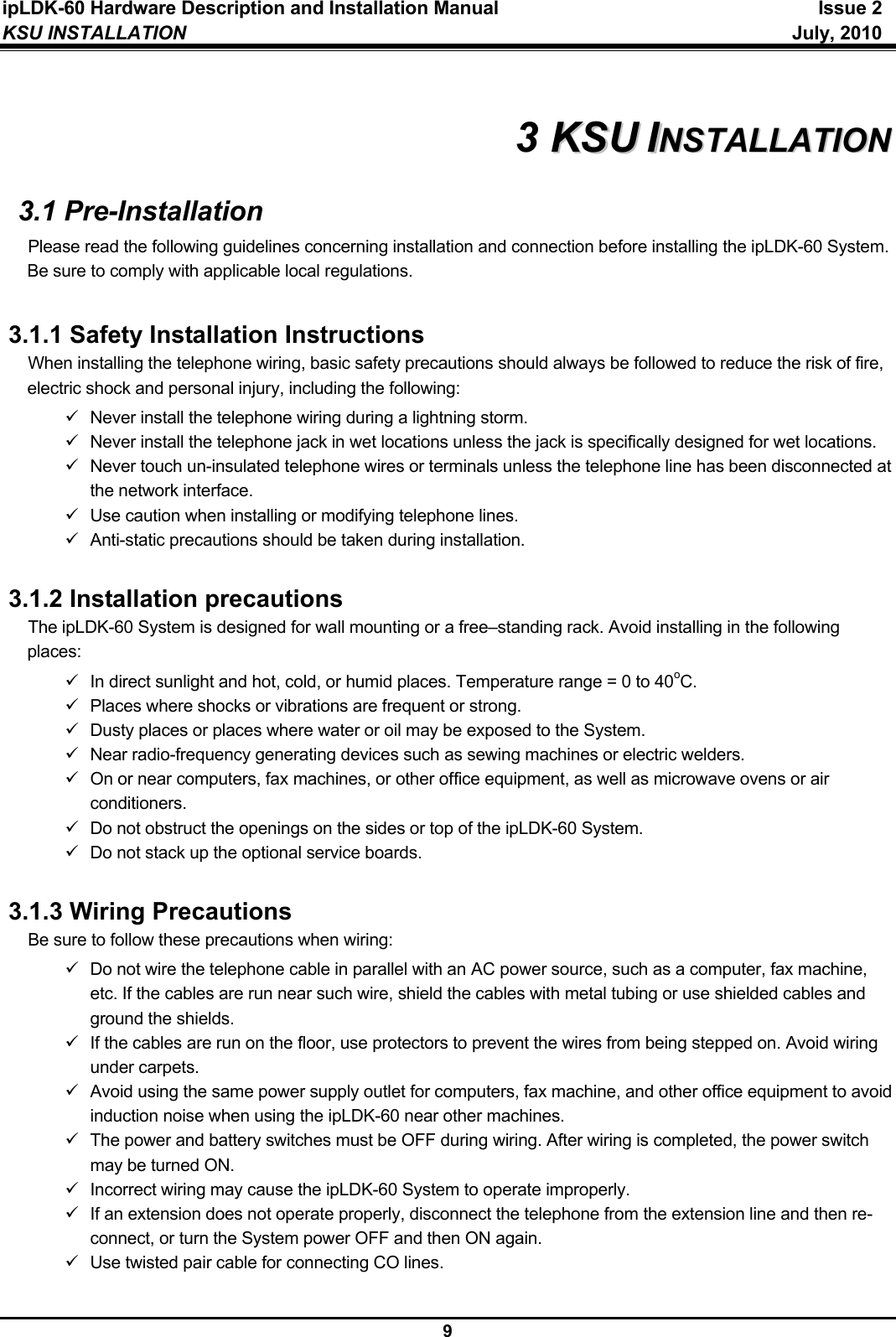 ipLDK-60 Hardware Description and Installation Manual  Issue 2 KSU INSTALLATION   July, 2010  9  3 KKSSUU  IINNSSTTAALLLLAATTIIOONN  3.1 Pre-Installation Please read the following guidelines concerning installation and connection before installing the ipLDK-60 System. Be sure to comply with applicable local regulations.  3.1.1 Safety Installation Instructions When installing the telephone wiring, basic safety precautions should always be followed to reduce the risk of fire, electric shock and personal injury, including the following: 9  Never install the telephone wiring during a lightning storm. 9  Never install the telephone jack in wet locations unless the jack is specifically designed for wet locations. 9  Never touch un-insulated telephone wires or terminals unless the telephone line has been disconnected at the network interface. 9  Use caution when installing or modifying telephone lines. 9  Anti-static precautions should be taken during installation.  3.1.2 Installation precautions The ipLDK-60 System is designed for wall mounting or a free–standing rack. Avoid installing in the following places: 9  In direct sunlight and hot, cold, or humid places. Temperature range = 0 to 40oC. 9  Places where shocks or vibrations are frequent or strong. 9  Dusty places or places where water or oil may be exposed to the System. 9  Near radio-frequency generating devices such as sewing machines or electric welders. 9  On or near computers, fax machines, or other office equipment, as well as microwave ovens or air conditioners. 9  Do not obstruct the openings on the sides or top of the ipLDK-60 System. 9  Do not stack up the optional service boards.  3.1.3 Wiring Precautions Be sure to follow these precautions when wiring: 9  Do not wire the telephone cable in parallel with an AC power source, such as a computer, fax machine, etc. If the cables are run near such wire, shield the cables with metal tubing or use shielded cables and ground the shields. 9  If the cables are run on the floor, use protectors to prevent the wires from being stepped on. Avoid wiring under carpets. 9  Avoid using the same power supply outlet for computers, fax machine, and other office equipment to avoid induction noise when using the ipLDK-60 near other machines. 9  The power and battery switches must be OFF during wiring. After wiring is completed, the power switch may be turned ON. 9  Incorrect wiring may cause the ipLDK-60 System to operate improperly. 9  If an extension does not operate properly, disconnect the telephone from the extension line and then re-connect, or turn the System power OFF and then ON again. 9  Use twisted pair cable for connecting CO lines.  