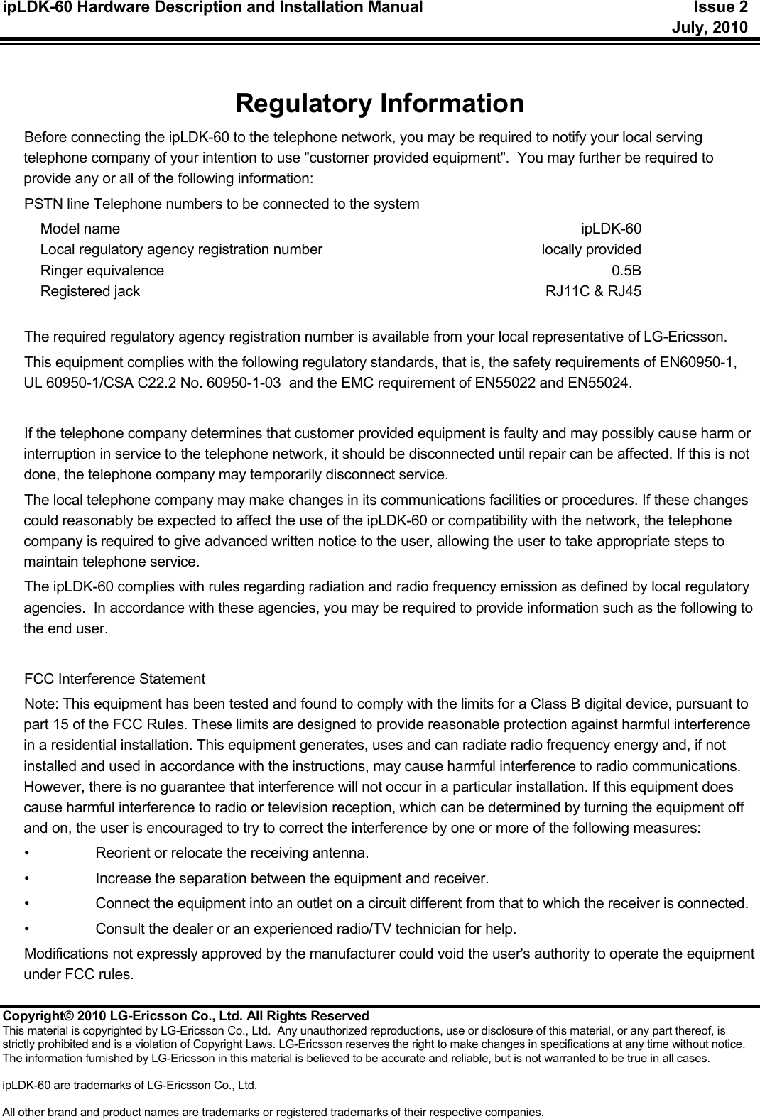 ipLDK-60 Hardware Description and Installation Manual   Issue 2     July, 2010  Copyright© 2010 LG-Ericsson Co., Ltd. All Rights Reserved This material is copyrighted by LG-Ericsson Co., Ltd.  Any unauthorized reproductions, use or disclosure of this material, or any part thereof, is strictly prohibited and is a violation of Copyright Laws. LG-Ericsson reserves the right to make changes in specifications at any time without notice. The information furnished by LG-Ericsson in this material is believed to be accurate and reliable, but is not warranted to be true in all cases.  ipLDK-60 are trademarks of LG-Ericsson Co., Ltd.  All other brand and product names are trademarks or registered trademarks of their respective companies.   Regulatory Information Before connecting the ipLDK-60 to the telephone network, you may be required to notify your local serving telephone company of your intention to use &quot;customer provided equipment&quot;.  You may further be required to provide any or all of the following information: PSTN line Telephone numbers to be connected to the system Model name     ipLDK-60 Local regulatory agency registration number  locally provided Ringer equivalence  0.5B Registered jack    RJ11C &amp; RJ45  The required regulatory agency registration number is available from your local representative of LG-Ericsson. This equipment complies with the following regulatory standards, that is, the safety requirements of EN60950-1, UL 60950-1/CSA C22.2 No. 60950-1-03  and the EMC requirement of EN55022 and EN55024.  If the telephone company determines that customer provided equipment is faulty and may possibly cause harm or interruption in service to the telephone network, it should be disconnected until repair can be affected. If this is not done, the telephone company may temporarily disconnect service. The local telephone company may make changes in its communications facilities or procedures. If these changes could reasonably be expected to affect the use of the ipLDK-60 or compatibility with the network, the telephone company is required to give advanced written notice to the user, allowing the user to take appropriate steps to maintain telephone service. The ipLDK-60 complies with rules regarding radiation and radio frequency emission as defined by local regulatory agencies.  In accordance with these agencies, you may be required to provide information such as the following to the end user.  FCC Interference Statement Note: This equipment has been tested and found to comply with the limits for a Class B digital device, pursuant to part 15 of the FCC Rules. These limits are designed to provide reasonable protection against harmful interference in a residential installation. This equipment generates, uses and can radiate radio frequency energy and, if not installed and used in accordance with the instructions, may cause harmful interference to radio communications. However, there is no guarantee that interference will not occur in a particular installation. If this equipment does cause harmful interference to radio or television reception, which can be determined by turning the equipment off and on, the user is encouraged to try to correct the interference by one or more of the following measures:  •  Reorient or relocate the receiving antenna.  •  Increase the separation between the equipment and receiver.  •  Connect the equipment into an outlet on a circuit different from that to which the receiver is connected.  •  Consult the dealer or an experienced radio/TV technician for help.  Modifications not expressly approved by the manufacturer could void the user&apos;s authority to operate the equipment under FCC rules. 