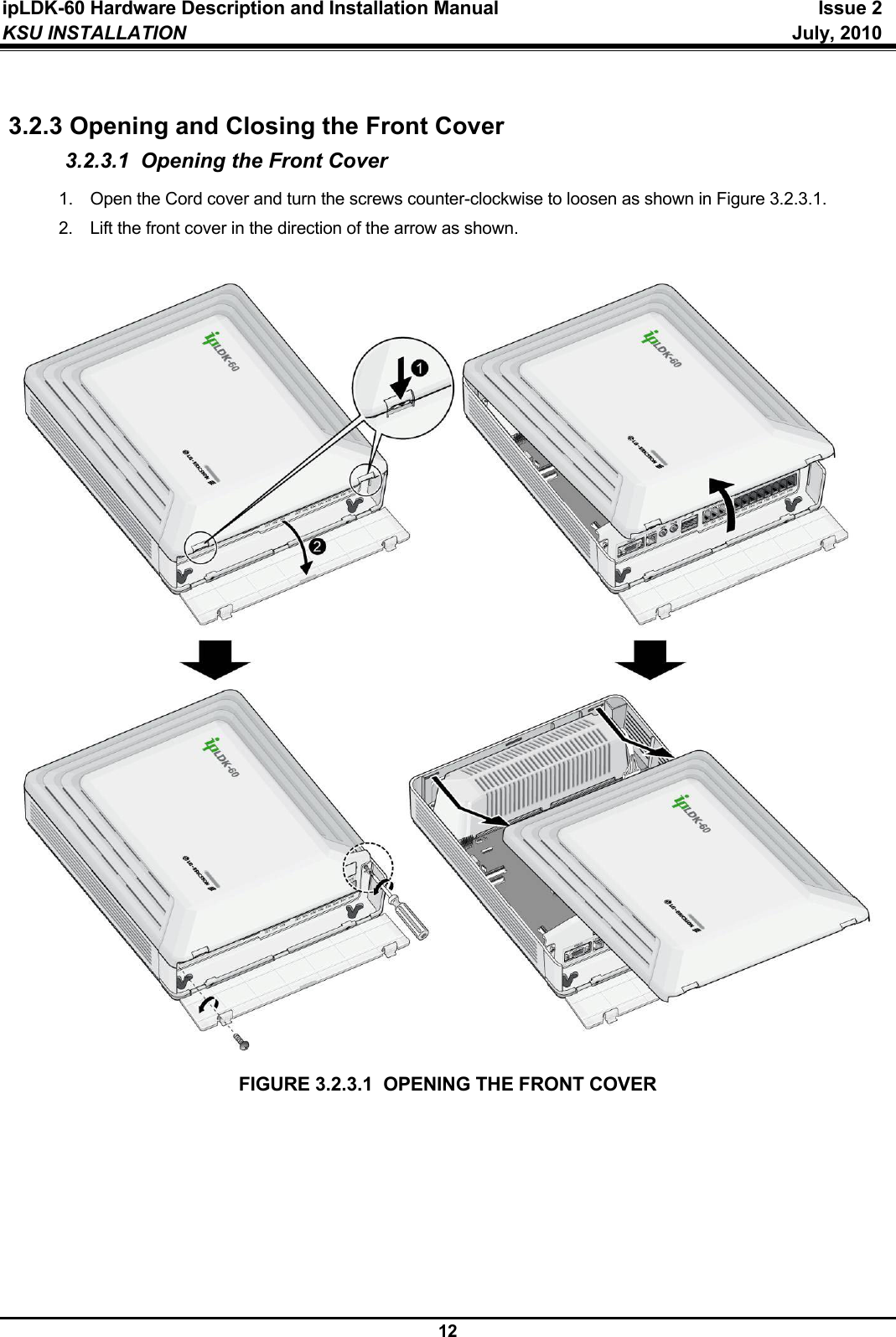 ipLDK-60 Hardware Description and Installation Manual  Issue 2 KSU INSTALLATION   July, 2010  12  3.2.3 Opening and Closing the Front Cover 3.2.3.1  Opening the Front Cover 1.  Open the Cord cover and turn the screws counter-clockwise to loosen as shown in Figure 3.2.3.1. 2.  Lift the front cover in the direction of the arrow as shown.                             FIGURE 3.2.3.1  OPENING THE FRONT COVER  