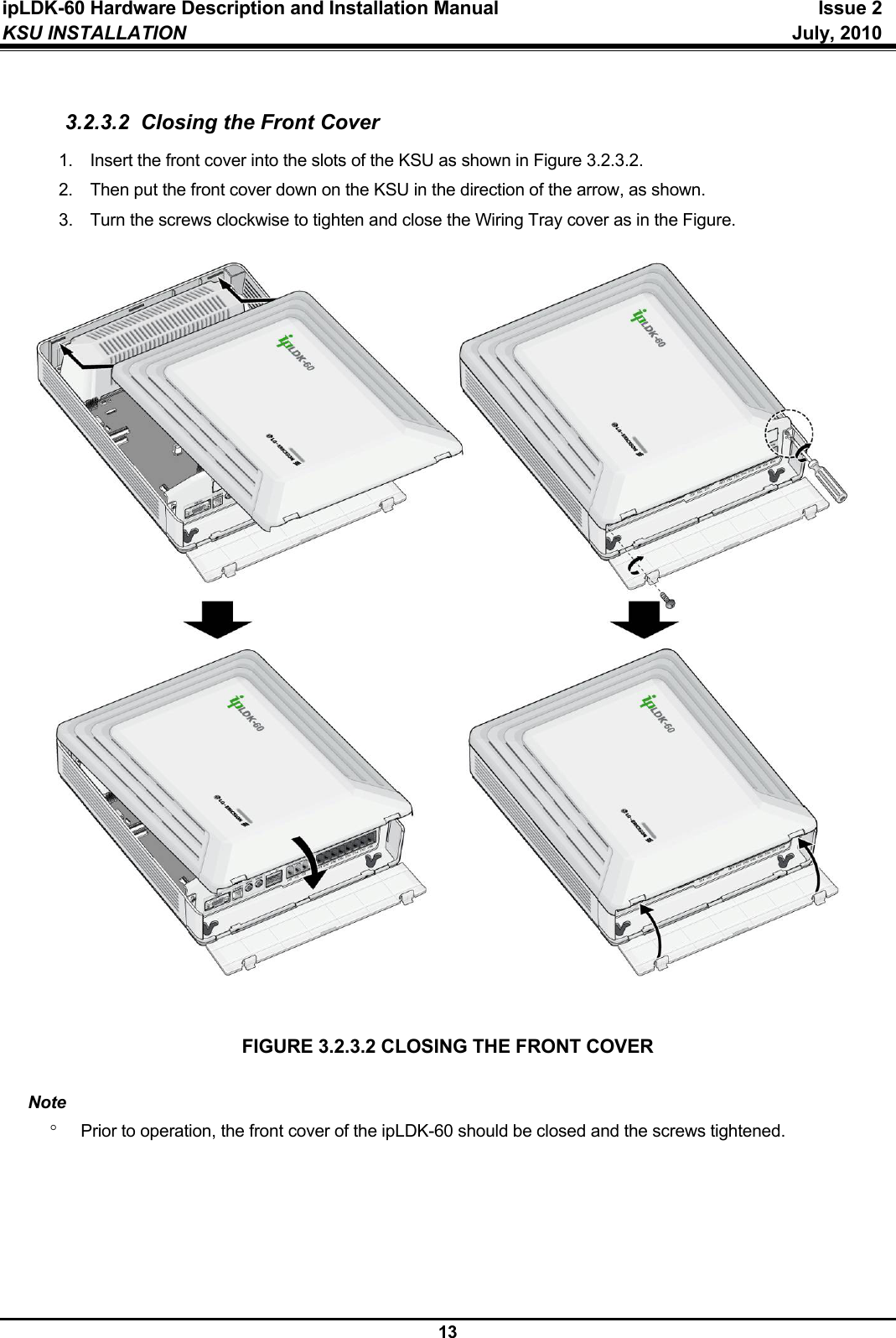 ipLDK-60 Hardware Description and Installation Manual  Issue 2 KSU INSTALLATION   July, 2010  13  3.2.3.2  Closing the Front Cover 1.  Insert the front cover into the slots of the KSU as shown in Figure 3.2.3.2. 2.  Then put the front cover down on the KSU in the direction of the arrow, as shown. 3.  Turn the screws clockwise to tighten and close the Wiring Tray cover as in the Figure.                            FIGURE 3.2.3.2 CLOSING THE FRONT COVER  Note °  Prior to operation, the front cover of the ipLDK-60 should be closed and the screws tightened.      