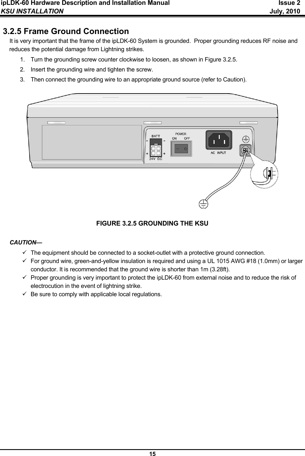 ipLDK-60 Hardware Description and Installation Manual  Issue 2 KSU INSTALLATION   July, 2010  15 3.2.5 Frame Ground Connection It is very important that the frame of the ipLDK-60 System is grounded.  Proper grounding reduces RF noise and reduces the potential damage from Lightning strikes. 1.  Turn the grounding screw counter clockwise to loosen, as shown in Figure 3.2.5. 2.  Insert the grounding wire and tighten the screw. 3.  Then connect the grounding wire to an appropriate ground source (refer to Caution).   FIGURE 3.2.5 GROUNDING THE KSU  CAUTION— 9  The equipment should be connected to a socket-outlet with a protective ground connection. 9  For ground wire, green-and-yellow insulation is required and using a UL 1015 AWG #18 (1.0mm) or larger conductor. It is recommended that the ground wire is shorter than 1m (3.28ft). 9  Proper grounding is very important to protect the ipLDK-60 from external noise and to reduce the risk of electrocution in the event of lightning strike. 9  Be sure to comply with applicable local regulations.               