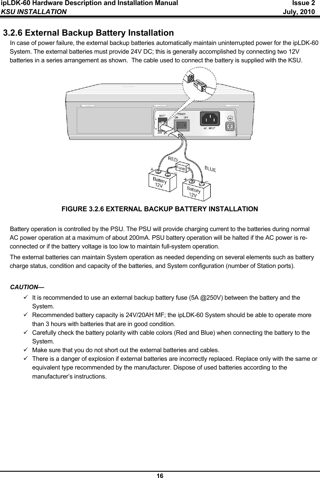 ipLDK-60 Hardware Description and Installation Manual  Issue 2 KSU INSTALLATION   July, 2010  16 3.2.6 External Backup Battery Installation In case of power failure, the external backup batteries automatically maintain uninterrupted power for the ipLDK-60 System. The external batteries must provide 24V DC; this is generally accomplished by connecting two 12V batteries in a series arrangement as shown.  The cable used to connect the battery is supplied with the KSU.              FIGURE 3.2.6 EXTERNAL BACKUP BATTERY INSTALLATION  Battery operation is controlled by the PSU. The PSU will provide charging current to the batteries during normal AC power operation at a maximum of about 200mA. PSU battery operation will be halted if the AC power is re-connected or if the battery voltage is too low to maintain full-system operation. The external batteries can maintain System operation as needed depending on several elements such as battery charge status, condition and capacity of the batteries, and System configuration (number of Station ports).  CAUTION— 9  It is recommended to use an external backup battery fuse (5A @250V) between the battery and the System. 9  Recommended battery capacity is 24V/20AH MF; the ipLDK-60 System should be able to operate more than 3 hours with batteries that are in good condition. 9  Carefully check the battery polarity with cable colors (Red and Blue) when connecting the battery to the System. 9  Make sure that you do not short out the external batteries and cables. 9  There is a danger of explosion if external batteries are incorrectly replaced. Replace only with the same or equivalent type recommended by the manufacturer. Dispose of used batteries according to the manufacturer’s instructions.         