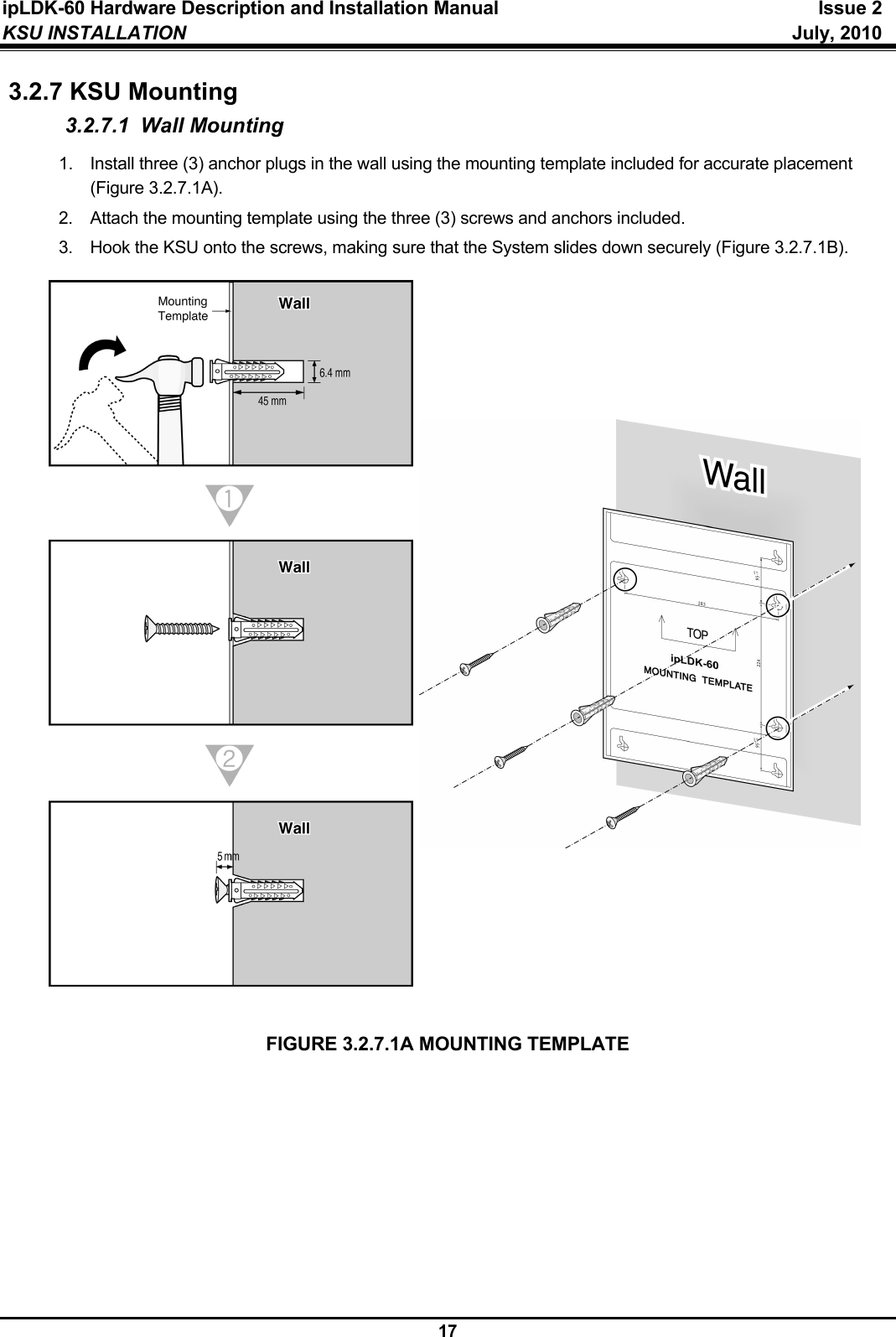 ipLDK-60 Hardware Description and Installation Manual  Issue 2 KSU INSTALLATION   July, 2010  17 3.2.7 KSU Mounting 3.2.7.1 Wall Mounting 1.  Install three (3) anchor plugs in the wall using the mounting template included for accurate placement (Figure 3.2.7.1A). 2.  Attach the mounting template using the three (3) screws and anchors included. 3.  Hook the KSU onto the screws, making sure that the System slides down securely (Figure 3.2.7.1B).                           FIGURE 3.2.7.1A MOUNTING TEMPLATE  