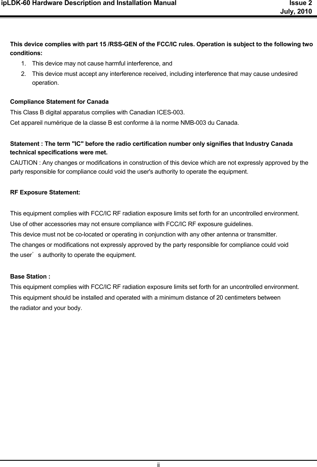 ipLDK-60 Hardware Description and Installation Manual  Issue 2     July, 2010  ii   This device complies with part 15 /RSS-GEN of the FCC/IC rules. Operation is subject to the following two conditions:  1.  This device may not cause harmful interference, and  2.  This device must accept any interference received, including interference that may cause undesired operation.   Compliance Statement for Canada This Class B digital apparatus complies with Canadian ICES-003. Cet appareil numérique de la classe B est conforme à la norme NMB-003 du Canada.   Statement : The term &quot;IC&quot; before the radio certification number only signifies that Industry Canada technical specifications were met.  CAUTION : Any changes or modifications in construction of this device which are not expressly approved by the party responsible for compliance could void the user&apos;s authority to operate the equipment.  RF Exposure Statement:     This equipment complies with FCC/IC RF radiation exposure limits set forth for an uncontrolled environment.  Use of other accessories may not ensure compliance with FCC/IC RF exposure guidelines.  This device must not be co-located or operating in conjunction with any other antenna or transmitter.  The changes or modifications not expressly approved by the party responsible for compliance could void  the user’s authority to operate the equipment.   Base Station :  This equipment complies with FCC/IC RF radiation exposure limits set forth for an uncontrolled environment.  This equipment should be installed and operated with a minimum distance of 20 centimeters between  the radiator and your body.   