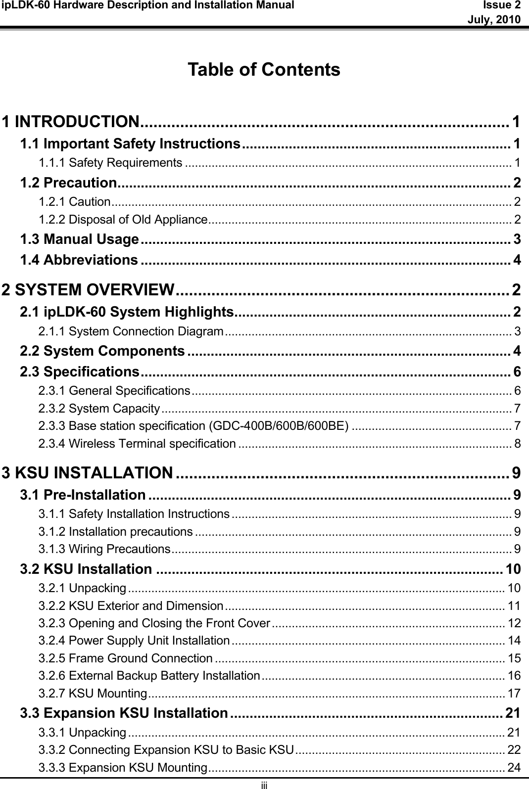 ipLDK-60 Hardware Description and Installation Manual  Issue 2     July, 2010  iii  Table of Contents  1 INTRODUCTION................................................................................... 1 1.1 Important Safety Instructions .....................................................................  1 1.1.1 Safety Requirements .................................................................................................. 1 1.2 Precaution ..................................................................................................... 2 1.2.1 Caution ........................................................................................................................ 2 1.2.2 Disposal of Old Appliance ........................................................................................... 2 1.3 Manual Usage ............................................................................................... 3 1.4 Abbreviations ............................................................................................... 4 2 SYSTEM OVERVIEW ........................................................................... 2 2.1 ipLDK-60 System Highlights ....................................................................... 2 2.1.1 System Connection Diagram ...................................................................................... 3 2.2 System Components ................................................................................... 4 2.3 Specifications ............................................................................................... 6 2.3.1 General Specifications ................................................................................................ 6 2.3.2 System Capacity ......................................................................................................... 7 2.3.3 Base station specification (GDC-400B/600B/600BE) ................................................ 7 2.3.4 Wireless Terminal specification .................................................................................. 8 3 KSU INSTALLATION ........................................................................... 9 3.1 Pre-Installation ............................................................................................. 9 3.1.1 Safety Installation Instructions .................................................................................... 9 3.1.2 Installation precautions ............................................................................................... 9 3.1.3 Wiring Precautions ...................................................................................................... 9 3.2 KSU Installation ......................................................................................... 10 3.2.1 Unpacking ................................................................................................................. 10 3.2.2 KSU Exterior and Dimension .................................................................................... 11 3.2.3 Opening and Closing the Front Cover ...................................................................... 12 3.2.4 Power Supply Unit Installation .................................................................................. 14 3.2.5 Frame Ground Connection ....................................................................................... 15 3.2.6 External Backup Battery Installation ......................................................................... 16 3.2.7 KSU Mounting ........................................................................................................... 17 3.3 Expansion KSU Installation ...................................................................... 21 3.3.1 Unpacking ................................................................................................................. 21 3.3.2 Connecting Expansion KSU to Basic KSU ............................................................... 22 3.3.3 Expansion KSU Mounting ......................................................................................... 24 