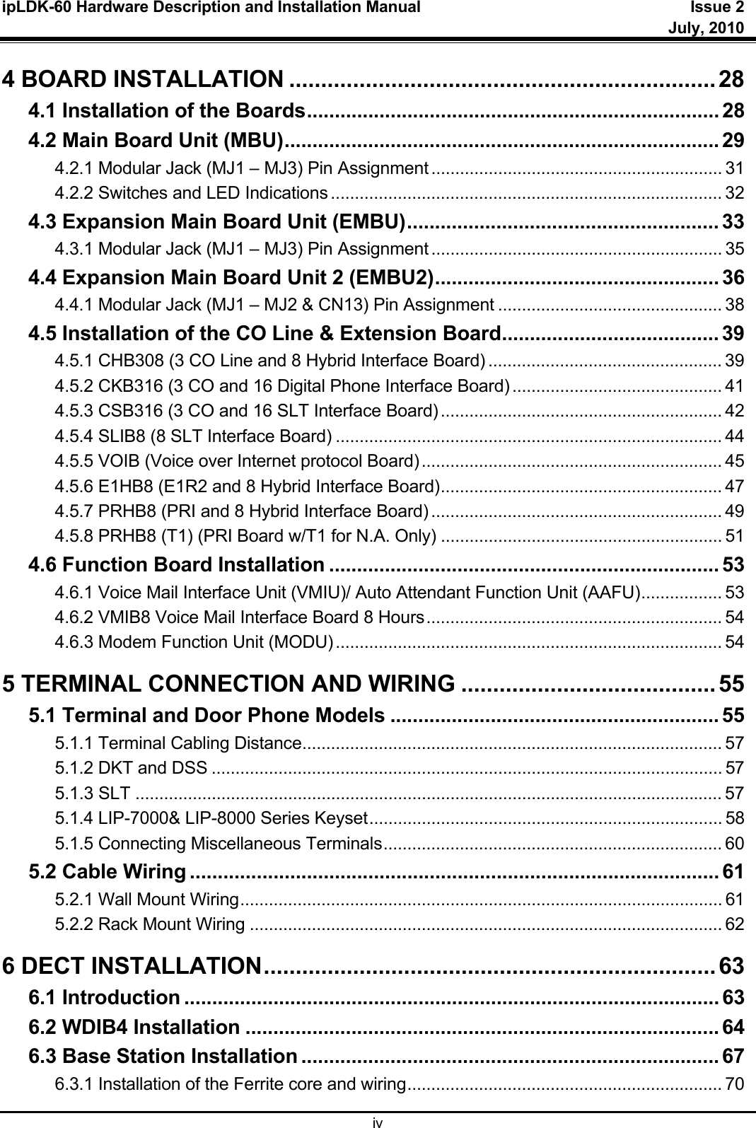 ipLDK-60 Hardware Description and Installation Manual  Issue 2     July, 2010  iv 4 BOARD INSTALLATION ................................................................... 28 4.1 Installation of the Boards .......................................................................... 28 4.2 Main Board Unit (MBU) .............................................................................. 29 4.2.1 Modular Jack (MJ1 – MJ3) Pin Assignment ............................................................. 31 4.2.2 Switches and LED Indications .................................................................................. 32 4.3 Expansion Main Board Unit (EMBU) ........................................................ 33 4.3.1 Modular Jack (MJ1 – MJ3) Pin Assignment ............................................................. 35 4.4 Expansion Main Board Unit 2 (EMBU2) ................................................... 36 4.4.1 Modular Jack (MJ1 – MJ2 &amp; CN13) Pin Assignment ............................................... 38 4.5 Installation of the CO Line &amp; Extension Board ....................................... 39 4.5.1 CHB308 (3 CO Line and 8 Hybrid Interface Board) ................................................. 39 4.5.2 CKB316 (3 CO and 16 Digital Phone Interface Board) ............................................ 41 4.5.3 CSB316 (3 CO and 16 SLT Interface Board) ........................................................... 42 4.5.4 SLIB8 (8 SLT Interface Board) ................................................................................. 44 4.5.5 VOIB (Voice over Internet protocol Board) ............................................................... 45 4.5.6 E1HB8 (E1R2 and 8 Hybrid Interface Board) ........................................................... 47 4.5.7 PRHB8 (PRI and 8 Hybrid Interface Board) ............................................................. 49 4.5.8 PRHB8 (T1) (PRI Board w/T1 for N.A. Only) ........................................................... 51 4.6 Function Board Installation ...................................................................... 53 4.6.1 Voice Mail Interface Unit (VMIU)/ Auto Attendant Function Unit (AAFU) ................. 53 4.6.2 VMIB8 Voice Mail Interface Board 8 Hours .............................................................. 54 4.6.3 Modem Function Unit (MODU) ................................................................................. 54 5 TERMINAL CONNECTION AND WIRING ........................................ 55 5.1 Terminal and Door Phone Models ........................................................... 55 5.1.1 Terminal Cabling Distance ........................................................................................ 57 5.1.2 DKT and DSS ........................................................................................................... 57 5.1.3 SLT ........................................................................................................................... 57 5.1.4 LIP-7000&amp; LIP-8000 Series Keyset .......................................................................... 58 5.1.5 Connecting Miscellaneous Terminals ....................................................................... 60 5.2 Cable Wiring ............................................................................................... 61 5.2.1 Wall Mount Wiring ..................................................................................................... 61 5.2.2 Rack Mount Wiring ................................................................................................... 62 6 DECT INSTALLATION ....................................................................... 63 6.1 Introduction ................................................................................................ 63 6.2 WDIB4 Installation ..................................................................................... 64 6.3 Base Station Installation ........................................................................... 67 6.3.1 Installation of the Ferrite core and wiring .................................................................. 70 