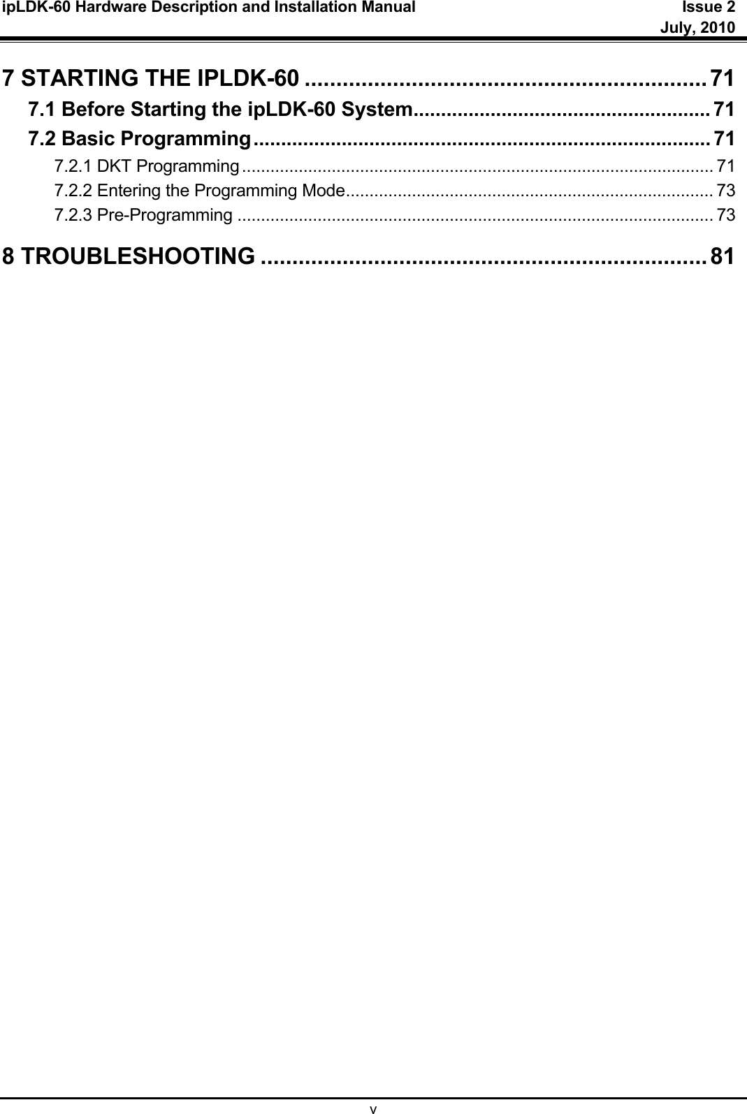 ipLDK-60 Hardware Description and Installation Manual  Issue 2     July, 2010  v 7 STARTING THE IPLDK-60 ................................................................ 71 7.1 Before Starting the ipLDK-60 System ...................................................... 71 7.2 Basic Programming ................................................................................... 71 7.2.1 DKT Programming .................................................................................................... 71 7.2.2 Entering the Programming Mode .............................................................................. 73 7.2.3 Pre-Programming ..................................................................................................... 73 8 TROUBLESHOOTING ....................................................................... 81    
