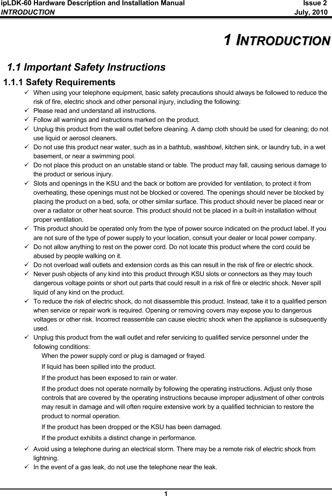 ipLDK-60 Hardware Description and Installation Manual  Issue 2 INTRODUCTION   July, 2010  1 1 IINNTTRROODDUUCCTTIIOONN  1.1 Important Safety Instructions 1.1.1 Safety Requirements 9  When using your telephone equipment, basic safety precautions should always be followed to reduce the risk of fire, electric shock and other personal injury, including the following: 9  Please read and understand all instructions. 9  Follow all warnings and instructions marked on the product. 9  Unplug this product from the wall outlet before cleaning. A damp cloth should be used for cleaning; do not use liquid or aerosol cleaners. 9  Do not use this product near water, such as in a bathtub, washbowl, kitchen sink, or laundry tub, in a wet basement, or near a swimming pool. 9  Do not place this product on an unstable stand or table. The product may fall, causing serious damage to the product or serious injury. 9  Slots and openings in the KSU and the back or bottom are provided for ventilation, to protect it from overheating, these openings must not be blocked or covered. The openings should never be blocked by placing the product on a bed, sofa, or other similar surface. This product should never be placed near or over a radiator or other heat source. This product should not be placed in a built-in installation without proper ventilation. 9  This product should be operated only from the type of power source indicated on the product label. If you are not sure of the type of power supply to your location, consult your dealer or local power company. 9  Do not allow anything to rest on the power cord. Do not locate this product where the cord could be abused by people walking on it. 9  Do not overload wall outlets and extension cords as this can result in the risk of fire or electric shock. 9  Never push objects of any kind into this product through KSU slots or connectors as they may touch dangerous voltage points or short out parts that could result in a risk of fire or electric shock. Never spill liquid of any kind on the product. 9  To reduce the risk of electric shock, do not disassemble this product. Instead, take it to a qualified person when service or repair work is required. Opening or removing covers may expose you to dangerous voltages or other risk. Incorrect reassemble can cause electric shock when the appliance is subsequently used. 9  Unplug this product from the wall outlet and refer servicing to qualified service personnel under the following conditions:   When the power supply cord or plug is damaged or frayed.   If liquid has been spilled into the product.   If the product has been exposed to rain or water.   If the product does not operate normally by following the operating instructions. Adjust only those controls that are covered by the operating instructions because improper adjustment of other controls may result in damage and will often require extensive work by a qualified technician to restore the product to normal operation.   If the product has been dropped or the KSU has been damaged.   If the product exhibits a distinct change in performance. 9  Avoid using a telephone during an electrical storm. There may be a remote risk of electric shock from lightning. 9  In the event of a gas leak, do not use the telephone near the leak.  