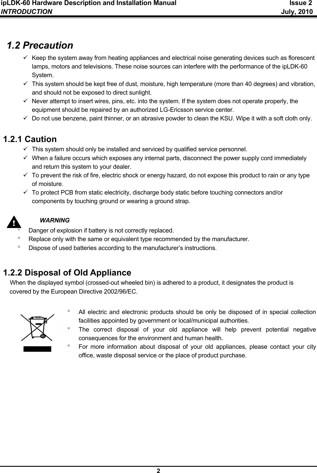 ipLDK-60 Hardware Description and Installation Manual  Issue 2 INTRODUCTION   July, 2010  2  1.2 Precaution 9  Keep the system away from heating appliances and electrical noise generating devices such as florescent lamps, motors and televisions. These noise sources can interfere with the performance of the ipLDK-60 System. 9  This system should be kept free of dust, moisture, high temperature (more than 40 degrees) and vibration, and should not be exposed to direct sunlight. 9  Never attempt to insert wires, pins, etc. into the system. If the system does not operate properly, the equipment should be repaired by an authorized LG-Ericsson service center. 9  Do not use benzene, paint thinner, or an abrasive powder to clean the KSU. Wipe it with a soft cloth only.  1.2.1 Caution 9  This system should only be installed and serviced by qualified service personnel. 9  When a failure occurs which exposes any internal parts, disconnect the power supply cord immediately and return this system to your dealer. 9  To prevent the risk of fire, electric shock or energy hazard, do not expose this product to rain or any type of moisture. 9  To protect PCB from static electricity, discharge body static before touching connectors and/or components by touching ground or wearing a ground strap.   WARNING °  Danger of explosion if battery is not correctly replaced. °  Replace only with the same or equivalent type recommended by the manufacturer. °  Dispose of used batteries according to the manufacturer’s instructions.  1.2.2 Disposal of Old Appliance When the displayed symbol (crossed-out wheeled bin) is adhered to a product, it designates the product is covered by the European Directive 2002/96/EC.  °  All electric and electronic products should be only be disposed of in special collection facilities appointed by government or local/municipal authorities. °  The correct disposal of your old appliance will help prevent potential negative consequences for the environment and human health. °  For more information about disposal of your old appliances, please contact your city office, waste disposal service or the place of product purchase.  