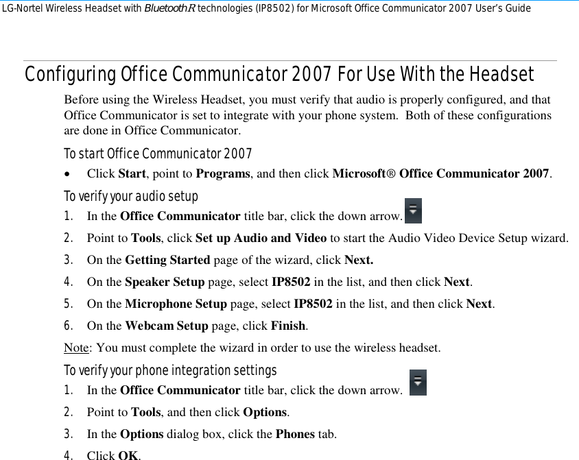 LG-Nortel Wireless Headset with BluetoothR technologies (IP8502) for Microsoft Office Communicator 2007 User’s Guide        Configuring Office Communicator 2007 For Use With the Headset Before using the Wireless Headset, you must verify that audio is properly configured, and that Office Communicator is set to integrate with your phone system.  Both of these configurations are done in Office Communicator. To start Office Communicator 2007  • Click Start, point to Programs, and then click Microsoft® Office Communicator 2007. To verify your audio setup 1. In the Office Communicator title bar, click the down arrow.  2. Point to Tools, click Set up Audio and Video to start the Audio Video Device Setup wizard. 3. On the Getting Started page of the wizard, click Next. 4. On the Speaker Setup page, select IP8502 in the list, and then click Next. 5. On the Microphone Setup page, select IP8502 in the list, and then click Next. 6. On the Webcam Setup page, click Finish. Note: You must complete the wizard in order to use the wireless headset. To verify your phone integration settings 1. In the Office Communicator title bar, click the down arrow.  2. Point to Tools, and then click Options. 3. In the Options dialog box, click the Phones tab. 4. Click OK. 