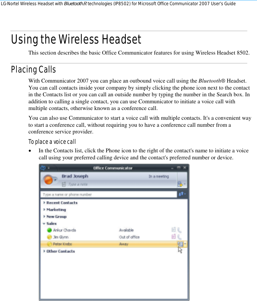 LG-Nortel Wireless Headset with BluetoothR technologies (IP8502) for Microsoft Office Communicator 2007 User’s Guide        Using the Wireless Headset This section describes the basic Office Communicator features for using Wireless Headset 8502. Placing Calls With Communicator 2007 you can place an outbound voice call using the Bluetooth® Headset. You can call contacts inside your company by simply clicking the phone icon next to the contact in the Contacts list or you can call an outside number by typing the number in the Search box. In addition to calling a single contact, you can use Communicator to initiate a voice call with multiple contacts, otherwise known as a conference call. You can also use Communicator to start a voice call with multiple contacts. It&apos;s a convenient way to start a conference call, without requiring you to have a conference call number from a conference service provider. To place a voice call • In the Contacts list, click the Phone icon to the right of the contact&apos;s name to initiate a voice call using your preferred calling device and the contact&apos;s preferred number or device.  