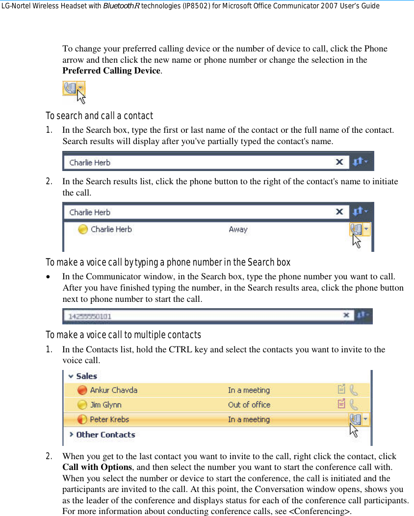 LG-Nortel Wireless Headset with BluetoothR technologies (IP8502) for Microsoft Office Communicator 2007 User’s Guide        To change your preferred calling device or the number of device to call, click the Phone arrow and then click the new name or phone number or change the selection in the Preferred Calling Device.  To search and call a contact 1. In the Search box, type the first or last name of the contact or the full name of the contact. Search results will display after you&apos;ve partially typed the contact&apos;s name.  2. In the Search results list, click the phone button to the right of the contact&apos;s name to initiate the call.   To make a voice call by typing a phone number in the Search box • In the Communicator window, in the Search box, type the phone number you want to call. After you have finished typing the number, in the Search results area, click the phone button next to phone number to start the call.   To make a voice call to multiple contacts 1. In the Contacts list, hold the CTRL key and select the contacts you want to invite to the voice call.  2. When you get to the last contact you want to invite to the call, right click the contact, click Call with Options, and then select the number you want to start the conference call with. When you select the number or device to start the conference, the call is initiated and the participants are invited to the call. At this point, the Conversation window opens, shows you as the leader of the conference and displays status for each of the conference call participants. For more information about conducting conference calls, see &lt;Conferencing&gt;.  