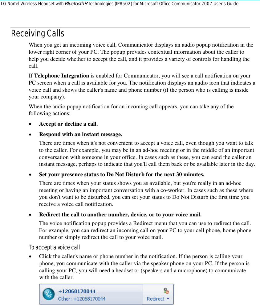 LG-Nortel Wireless Headset with BluetoothR technologies (IP8502) for Microsoft Office Communicator 2007 User’s Guide        Receiving Calls When you get an incoming voice call, Communicator displays an audio popup notification in the lower right corner of your PC. The popup provides contextual information about the caller to help you decide whether to accept the call, and it provides a variety of controls for handling the call. If Telephone Integration is enabled for Communicator, you will see a call notification on your PC screen when a call is available for you. The notification displays an audio icon that indicates a voice call and shows the caller&apos;s name and phone number (if the person who is calling is inside your company). When the audio popup notification for an incoming call appears, you can take any of the following actions: • Accept or decline a call. • Respond with an instant message. There are times when it&apos;s not convenient to accept a voice call, even though you want to talk to the caller. For example, you may be in an ad-hoc meeting or in the middle of an important conversation with someone in your office. In cases such as these, you can send the caller an instant message, perhaps to indicate that you&apos;ll call them back or be available later in the day. • Set your presence status to Do Not Disturb for the next 30 minutes.  There are times when your status shows you as available, but you&apos;re really in an ad-hoc meeting or having an important conversation with a co-worker. In cases such as these where you don&apos;t want to be disturbed, you can set your status to Do Not Disturb the first time you receive a voice call notification.  • Redirect the call to another number, device, or to your voice mail.  The voice notification popup provides a Redirect menu that you can use to redirect the call. For example, you can redirect an incoming call on your PC to your cell phone, home phone number or simply redirect the call to your voice mail. To accept a voice call • Click the caller&apos;s name or phone number in the notification. If the person is calling your phone, you communicate with the caller via the speaker phone on your PC. If the person is calling your PC, you will need a headset or (speakers and a microphone) to communicate with the caller.   