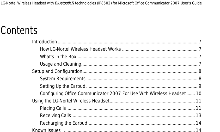 LG-Nortel Wireless Headset with BluetoothR technologies (IP8502) for Microsoft Office Communicator 2007 User’s Guide        Contents Introduction..................................................................................................................7 How LG-Nortel Wireless Headset Works..............................................................7 What’s in the Box...................................................................................................7 Usage and Cleaning...............................................................................................7 Setup and Configuration..............................................................................................8 System Requirements...........................................................................................8 Setting Up the Earbud...........................................................................................9 Configuring Office Communicator 2007 For Use With Wireless Headset.......10 Using the LG-Nortel Wireless Headset.....................................................................11 Placing Calls........................................................................................................11 Receiving Calls....................................................................................................13 Recharging the Earbud.......................................................................................14 Known Issues  ..........................................................................................................14  