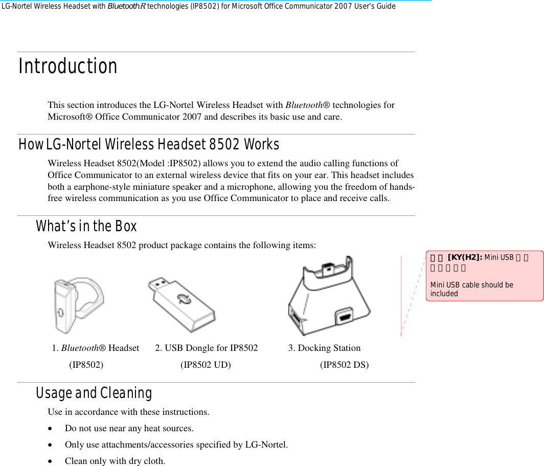 LG-Nortel Wireless Headset with BluetoothR technologies (IP8502) for Microsoft Office Communicator 2007 User’s Guide        Introduction  This section introduces the LG-Nortel Wireless Headset with Bluetooth® technologies for Microsoft® Office Communicator 2007 and describes its basic use and care. How LG-Nortel Wireless Headset 8502 Works Wireless Headset 8502(Model :IP8502) allows you to extend the audio calling functions of Office Communicator to an external wireless device that fits on your ear. This headset includes both a earphone-style miniature speaker and a microphone, allowing you the freedom of hands-free wireless communication as you use Office Communicator to place and receive calls. What’s in the Box Wireless Headset 8502 product package contains the following items:                   1. Bluetooth® Headset  2. USB Dongle for IP8502  3. Docking Station          (IP8502)                                (IP8502 UD)                                     (IP8502 DS) Usage and Cleaning Use in accordance with these instructions.  • Do not use near any heat sources.  • Only use attachments/accessories specified by LG-Nortel.  • Clean only with dry cloth. 註解 [KY(H2]: Mini USB 추가 가능성있음   Mini USB cable should be included 