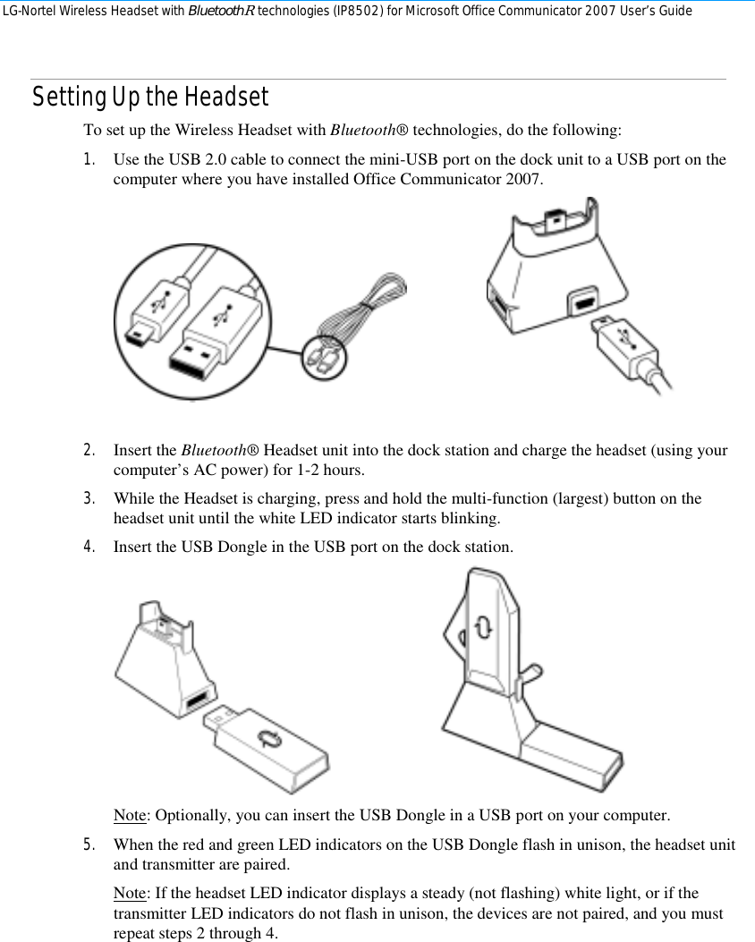 LG-Nortel Wireless Headset with BluetoothR technologies (IP8502) for Microsoft Office Communicator 2007 User’s Guide        Setting Up the Headset To set up the Wireless Headset with Bluetooth® technologies, do the following: 1. Use the USB 2.0 cable to connect the mini-USB port on the dock unit to a USB port on the computer where you have installed Office Communicator 2007.      2. Insert the Bluetooth® Headset unit into the dock station and charge the headset (using your computer’s AC power) for 1-2 hours. 3. While the Headset is charging, press and hold the multi-function (largest) button on the headset unit until the white LED indicator starts blinking. 4. Insert the USB Dongle in the USB port on the dock station.     Note: Optionally, you can insert the USB Dongle in a USB port on your computer. 5. When the red and green LED indicators on the USB Dongle flash in unison, the headset unit and transmitter are paired. Note: If the headset LED indicator displays a steady (not flashing) white light, or if the transmitter LED indicators do not flash in unison, the devices are not paired, and you must repeat steps 2 through 4. 