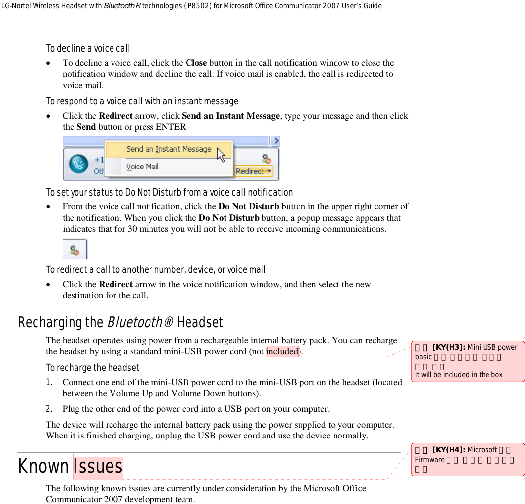 LG-Nortel Wireless Headset with BluetoothR technologies (IP8502) for Microsoft Office Communicator 2007 User’s Guide        To decline a voice call • To decline a voice call, click the Close button in the call notification window to close the notification window and decline the call. If voice mail is enabled, the call is redirected to voice mail.  To respond to a voice call with an instant message • Click the Redirect arrow, click Send an Instant Message, type your message and then click the Send button or press ENTER.   To set your status to Do Not Disturb from a voice call notification • From the voice call notification, click the Do Not Disturb button in the upper right corner of the notification. When you click the Do Not Disturb button, a popup message appears that indicates that for 30 minutes you will not be able to receive incoming communications.   To redirect a call to another number, device, or voice mail • Click the Redirect arrow in the voice notification window, and then select the new destination for the call.  Recharging the Bluetooth® Headset The headset operates using power from a rechargeable internal battery pack. You can recharge the headset by using a standard mini-USB power cord (not included). To recharge the headset 1. Connect one end of the mini-USB power cord to the mini-USB port on the headset (located between the Volume Up and Volume Down buttons). 2. Plug the other end of the power cord into a USB port on your computer. The device will recharge the internal battery pack using the power supplied to your computer. When it is finished charging, unplug the USB power cord and use the device normally. Known Issues   The following known issues are currently under consideration by the Microsoft Office Communicator 2007 development team. 註解 [KY(H3]: Mini USB power basic 구성 가능성有 구성시 그림 추가 It will be included in the box 註解 [KY(H4]: Microsoft 최종 Firmware 개발 완료시 적용되면 삭제 