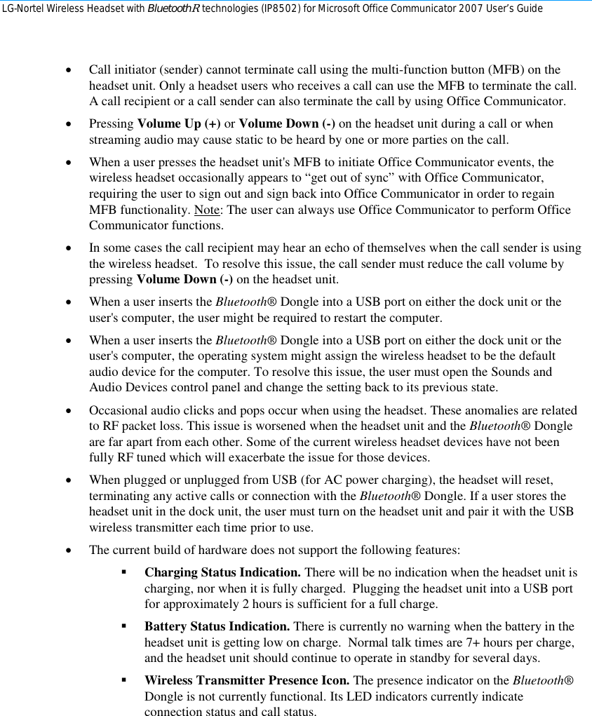 LG-Nortel Wireless Headset with BluetoothR technologies (IP8502) for Microsoft Office Communicator 2007 User’s Guide        • Call initiator (sender) cannot terminate call using the multi-function button (MFB) on the headset unit. Only a headset users who receives a call can use the MFB to terminate the call. A call recipient or a call sender can also terminate the call by using Office Communicator. • Pressing Volume Up (+) or Volume Down (-) on the headset unit during a call or when streaming audio may cause static to be heard by one or more parties on the call. • When a user presses the headset unit&apos;s MFB to initiate Office Communicator events, the wireless headset occasionally appears to “get out of sync” with Office Communicator, requiring the user to sign out and sign back into Office Communicator in order to regain MFB functionality. Note: The user can always use Office Communicator to perform Office Communicator functions. • In some cases the call recipient may hear an echo of themselves when the call sender is using the wireless headset.  To resolve this issue, the call sender must reduce the call volume by pressing Volume Down (-) on the headset unit. • When a user inserts the Bluetooth® Dongle into a USB port on either the dock unit or the user&apos;s computer, the user might be required to restart the computer. • When a user inserts the Bluetooth® Dongle into a USB port on either the dock unit or the user&apos;s computer, the operating system might assign the wireless headset to be the default audio device for the computer. To resolve this issue, the user must open the Sounds and Audio Devices control panel and change the setting back to its previous state. • Occasional audio clicks and pops occur when using the headset. These anomalies are related to RF packet loss. This issue is worsened when the headset unit and the Bluetooth® Dongle are far apart from each other. Some of the current wireless headset devices have not been fully RF tuned which will exacerbate the issue for those devices. • When plugged or unplugged from USB (for AC power charging), the headset will reset, terminating any active calls or connection with the Bluetooth® Dongle. If a user stores the headset unit in the dock unit, the user must turn on the headset unit and pair it with the USB wireless transmitter each time prior to use. • The current build of hardware does not support the following features:  Charging Status Indication. There will be no indication when the headset unit is charging, nor when it is fully charged.  Plugging the headset unit into a USB port for approximately 2 hours is sufficient for a full charge.  Battery Status Indication. There is currently no warning when the battery in the headset unit is getting low on charge.  Normal talk times are 7+ hours per charge, and the headset unit should continue to operate in standby for several days.  Wireless Transmitter Presence Icon. The presence indicator on the Bluetooth® Dongle is not currently functional. Its LED indicators currently indicate connection status and call status. 