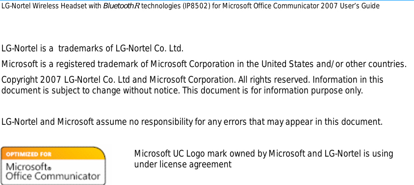 LG-Nortel Wireless Headset with BluetoothR technologies (IP8502) for Microsoft Office Communicator 2007 User’s Guide        LG-Nortel is a  trademarks of LG-Nortel Co. Ltd. Microsoft is a registered trademark of Microsoft Corporation in the United States and/or other countries.   Copyright 2007 LG-Nortel Co. Ltd and Microsoft Corporation. All rights reserved. Information in this document is subject to change without notice. This document is for information purpose only.  LG-Nortel and Microsoft assume no responsibility for any errors that may appear in this document.  Microsoft UC Logo mark owned by Microsoft and LG-Nortel is using    under license agreement                 