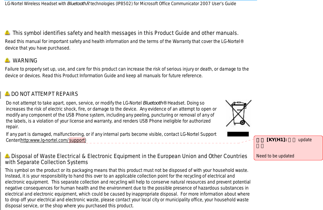 LG-Nortel Wireless Headset with BluetoothR technologies (IP8502) for Microsoft Office Communicator 2007 User’s Guide          This symbol identifies safety and health messages in this Product Guide and other manuals.  Read this manual for important safety and health information and the terms of the Warranty that cover the LG-Nortel® device that you have purchased.   WARNING Failure to properly set up, use, and care for this product can increase the risk of serious injury or death, or damage to the device or devices. Read this Product Information Guide and keep all manuals for future reference.   DO NOT ATTEMPT REPAIRS Do not attempt to take apart, open, service, or modify the LG-Nortel Bluetooth® Headset. Doing so increases the risk of electric shock, fire, or damage to the device.  Any evidence of an attempt to open or modify any component of the USB Phone system, including any peeling, puncturing or removal of any of the labels, is a violation of your license and warranty, and renders USB Phone ineligible for authorized repair. If any part is damaged, malfunctioning, or if any internal parts become visible, contact LG-Nortel Support Center(http:www.lg-nortel.com/support)    Disposal of Waste Electrical &amp; Electronic Equipment in the European Union and Other Countries with Separate Collection Systems This symbol on the product or its packaging means that this product must not be disposed of with your household waste.  Instead, it is your responsibility to hand this over to an applicable collection point for the recycling of electrical and electronic equipment.  This separate collection and recycling will help to conserve natural resources and prevent potential negative consequences for human health and the environment due to the possible presence of hazardous substances in electrical and electronic equipment, which could be caused by inappropriate disposal.  For more information about where to drop off your electrical and electronic waste, please contact your local city or municipality office, your household waste disposal service, or the shop where you purchased this product.              註解 [KY(H1]: 추후 update 필요  Need to be updated 