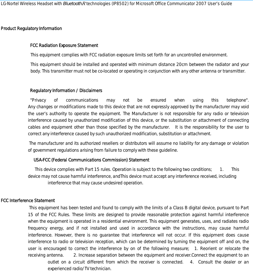 LG-Nortel Wireless Headset with BluetoothR technologies (IP8502) for Microsoft Office Communicator 2007 User’s Guide        Product Regulatory Information            FCC Radiation Exposure Statement This equipment complies with FCC radiation exposure limits set forth for an uncontrolled environment.  This equipment should be installed and operated with minimum distance 20cm between the radiator and your body. This transmitter must not be co-located or operating in conjunction with any other antenna or transmitter.        Regulatory Information / Disclaimers    &quot;Privacy of communications may not be ensured when using this telephone&quot;. Any changes or modifications made to this device that are not expressly approved by the manufacturer may void the user’s authority to operate the equipment. The Manufacturer is not responsible for any radio or television interference caused by unauthorized modification of this device, or the substitution or attachment of connecting cables and equipment other than those specified by the manufacturer.   It is the responsibility for the user to correct any interference caused by such unauthorized modification, substitution or attachment.   The manufacturer and its authorized resellers or distributors will assume no liability for any damage or violation of government regulations arising from failure to comply with these guideline.      USA-FCC (Federal Communications Commission) Statement       This device complies with Part 15 rules. Operation is subject to the following two conditions;       1.       This device may not cause harmful interference, andThis device must accept any interference received, including interference that may cause undesired operation.  FCC Interference Statement  This equipment has been tested and found to comply with the limits of a Class B digital device, pursuant to Part 15 of the FCC Rules. These limits are designed to provide reasonable protection against harmful interference when the equipment is operated in a residential environment. This equipment generates, uses, and radiates radio frequency energy, and if not installed and used in accordance with the instructions, may cause harmful interference. However, there is no guarantee that interference will not occur. If this equipment does cause interference to radio or television reception, which can be determined by turning the equipment off and on, the user is encouraged to correct the interference by on of the following measure;   1. Reorient or relocate the receiving antenna.       2. Increase separation between the equipment and receiver.Connect the equipment to an outlet on a circuit different from which the receiver is connected.   4.  Consult the dealer or an experienced radio/TV technician.       