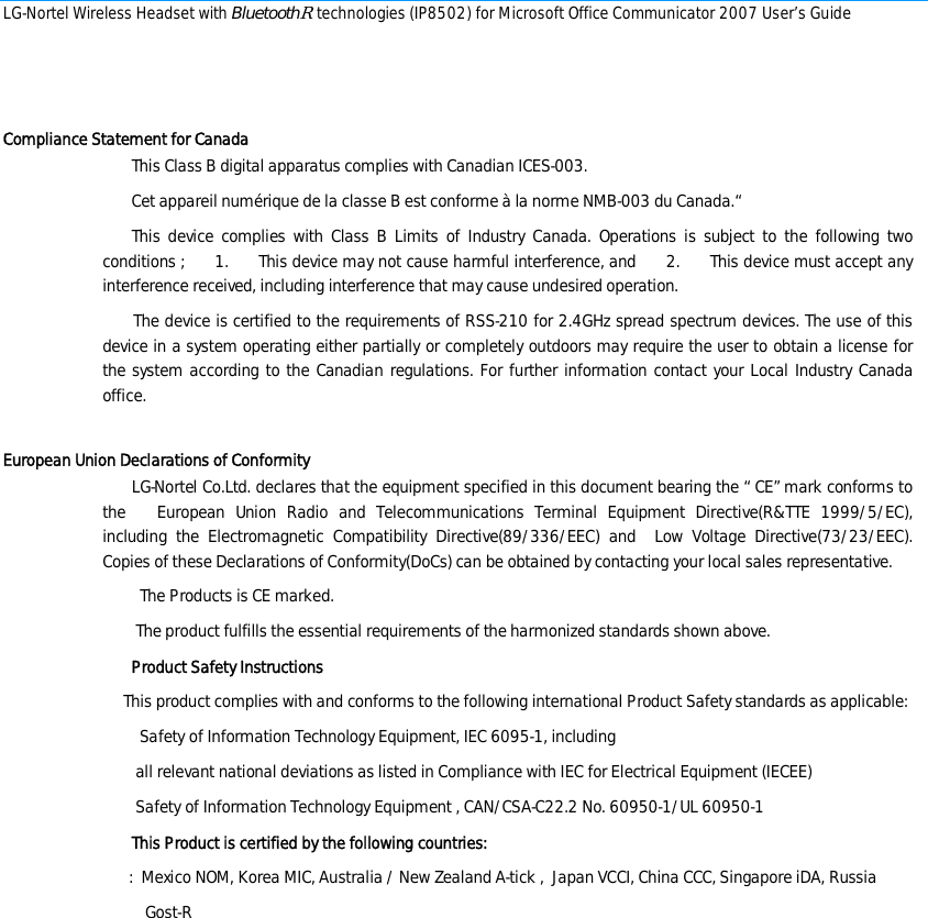 LG-Nortel Wireless Headset with BluetoothR technologies (IP8502) for Microsoft Office Communicator 2007 User’s Guide         Compliance Statement for Canada        This Class B digital apparatus complies with Canadian ICES-003.          Cet appareil numérique de la classe B est conforme à la norme NMB-003 du Canada.“        This device complies with Class B Limits of Industry Canada. Operations is subject to the following two conditions ;      1.       This device may not cause harmful interference, and      2.       This device must accept any interference received, including interference that may cause undesired operation.        The device is certified to the requirements of RSS-210 for 2.4GHz spread spectrum devices. The use of this device in a system operating either partially or completely outdoors may require the user to obtain a license for the system according to the Canadian regulations. For further information contact your Local Industry Canada office.   European Union Declarations of Conformity        LG-Nortel Co.Ltd. declares that the equipment specified in this document bearing the “ CE” mark conforms to the   European Union Radio and Telecommunications Terminal Equipment Directive(R&amp;TTE 1999/5/EC),       including the Electromagnetic Compatibility Directive(89/336/EEC) and  Low Voltage Directive(73/23/EEC).       Copies of these Declarations of Conformity(DoCs) can be obtained by contacting your local sales representative.          The Products is CE marked.         The product fulfills the essential requirements of the harmonized standards shown above.        Product Safety Instructions          This product complies with and conforms to the following international Product Safety standards as applicable:          Safety of Information Technology Equipment, IEC 6095-1, including         all relevant national deviations as listed in Compliance with IEC for Electrical Equipment (IECEE)         Safety of Information Technology Equipment , CAN/CSA-C22.2 No. 60950-1/UL 60950-1        This Product is certified by the following countries: :  Mexico NOM, Korea MIC, Australia / New Zealand A-tick ,  Japan VCCI, China CCC, Singapore iDA, Russia  Gost-R       