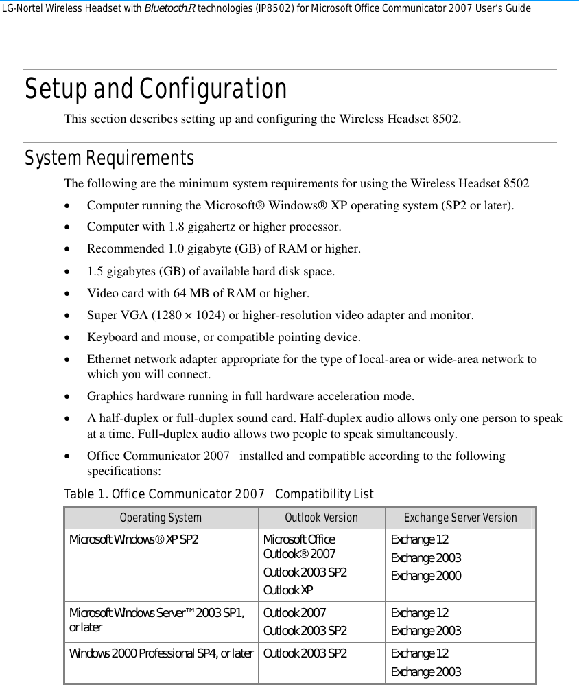 LG-Nortel Wireless Headset with BluetoothR technologies (IP8502) for Microsoft Office Communicator 2007 User’s Guide        Setup and Configuration This section describes setting up and configuring the Wireless Headset 8502. System Requirements The following are the minimum system requirements for using the Wireless Headset 8502 • Computer running the Microsoft® Windows® XP operating system (SP2 or later). • Computer with 1.8 gigahertz or higher processor. • Recommended 1.0 gigabyte (GB) of RAM or higher. • 1.5 gigabytes (GB) of available hard disk space. • Video card with 64 MB of RAM or higher. • Super VGA (1280 × 1024) or higher-resolution video adapter and monitor. • Keyboard and mouse, or compatible pointing device. • Ethernet network adapter appropriate for the type of local-area or wide-area network to which you will connect. • Graphics hardware running in full hardware acceleration mode. • A half-duplex or full-duplex sound card. Half-duplex audio allows only one person to speak at a time. Full-duplex audio allows two people to speak simultaneously. • Office Communicator 2007   installed and compatible according to the following specifications: Table 1. Office Communicator 2007   Compatibility List Operating System  Outlook Version  Exchange Server Version Microsoft Windows® XP SP2  Microsoft Office Outlook® 2007 Outlook 2003 SP2 Outlook XP Exchange 12 Exchange 2003 Exchange 2000 Microsoft Windows Server™ 2003 SP1, or later  Outlook 2007 Outlook 2003 SP2  Exchange 12 Exchange 2003 Windows 2000 Professional SP4, or later  Outlook 2003 SP2  Exchange 12 Exchange 2003  